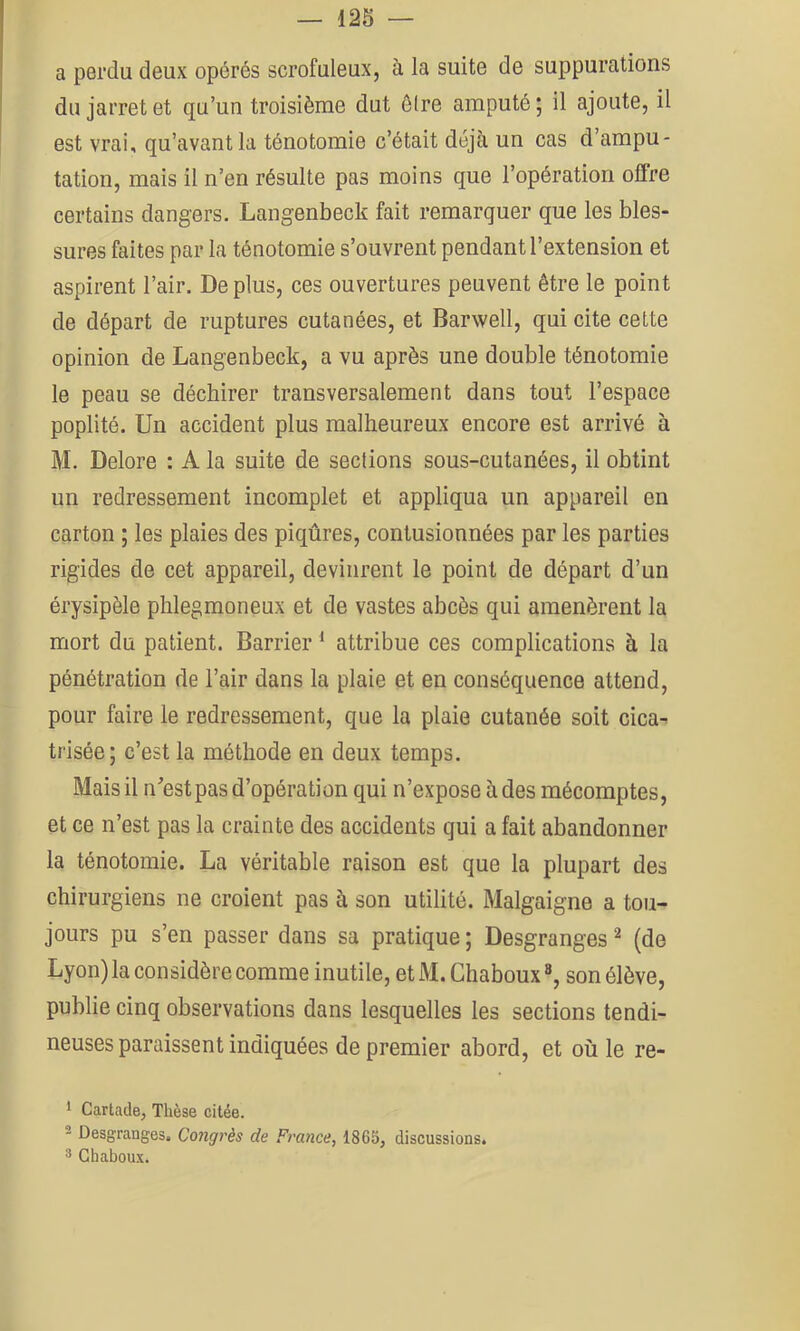 a perdu deux opérés scrofuleux, à la suite de suppurations du jarret et qu’un troisième dut être amputé ; il ajoute, il est vrai, qu’avant la ténotomie c’était déjà un cas d’ampu- tation, mais il n’en résulte pas moins que l’opération offre certains dangers. Langenbeck fait remarquer que les bles- sures faites par la ténotomie s’ouvrent pendant l’extension et aspirent l’air. De plus, ces ouvertures peuvent être le point de départ de ruptures cutanées, et Barwell, qui cite cette opinion de Langenbeck, a vu après une double ténotomie le peau se déchirer transversalement dans tout l’espace poplité. Un accident plus malheureux encore est arrivé à M. Delore : A la suite de sections sous-cutanées, il obtint un redressement incomplet et appliqua un appareil en carton ; les plaies des piqûres, contusionnées par les parties rigides de cet appareil, devinrent le point de départ d’un érysipèle phlegmoneux et de vastes abcès qui amenèrent la mort du patient. Barrier ^ attribue ces complications à la pénétration de l’air dans la plaie et en conséquence attend, pour faire le redressement, que la plaie cutanée soit cica^ trisée; c’est la méthode en deux temps. Mais il n^’estpas d’opération qui n’expose à des mécomptes, et ce n’est pas la crainte des accidents qui a fait abandonner la ténotomie. La véritable raison est que la plupart des chirurgiens ne croient pas à son utilité. Malgaigne a tou- jours pu s’en passer dans sa pratique; Desgranges ^ (de Lyon) la considère comme inutile, et M. Chaboux ®, son élève, publie cinq observations dans lesquelles les sections tendi- neuses paraissent indiquées de premier abord, et où le re- * Cartade, Thèse citée. ^ Desgranges. Congrès de France, 1865, discussions. 3 Chaboux.