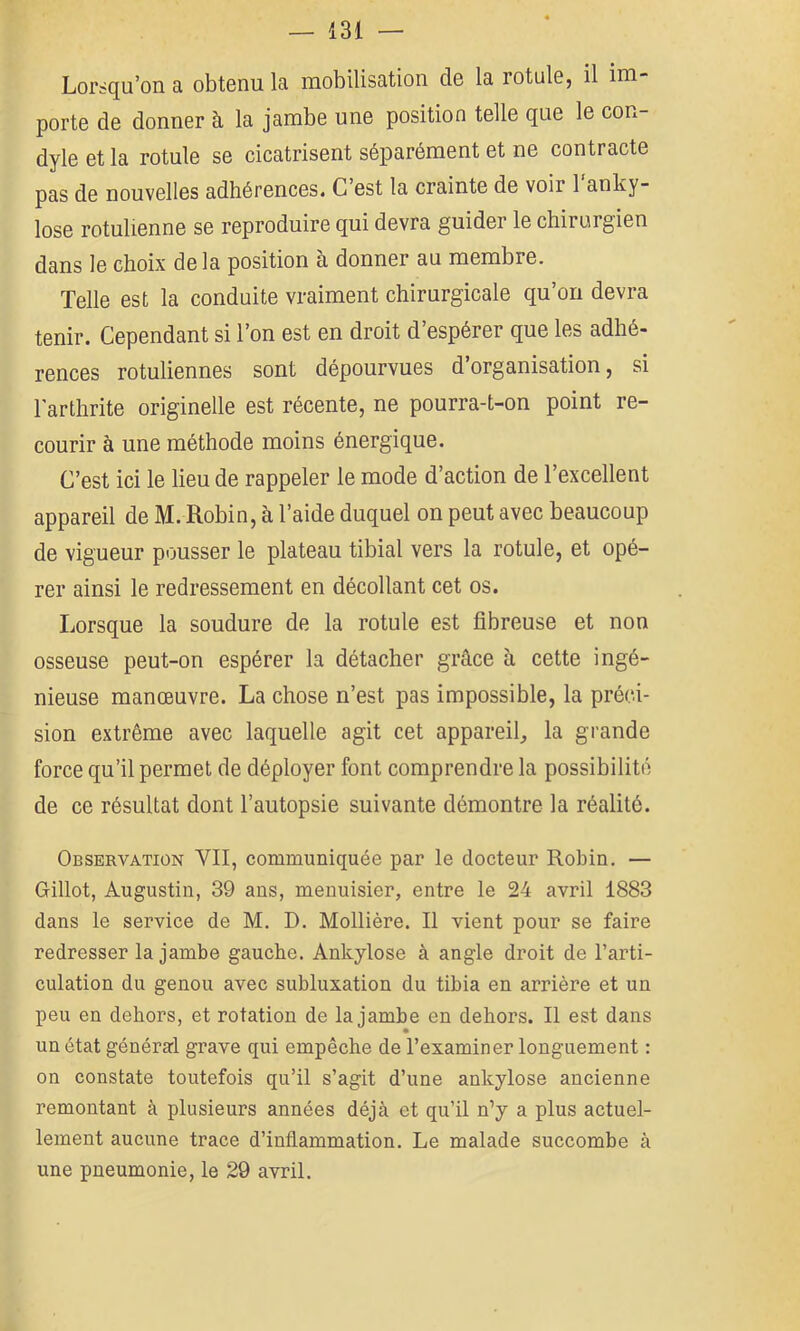 Lorsqu’on a obtenu la mobilisation de la rotule, il im- porte de donner à la jambe une position telle que le con- dyle et la rotule se cicatrisent séparément et ne contracte pas de nouvelles adhérences. C est la crainte de voir 1 anky- losé rotulienne se reproduire qui devra guider le chirurgien dans le choix delà position à donner au membre. Telle est la conduite vraiment chirurgicale qu’on devra tenir. Cependant si l’on est en droit d’espérer que les adhé- rences rotuliennes sont dépourvues d’organisation, si l'arthrite originelle est récente, ne pourra-t-on point re- courir à une méthode moins énergique. C’est ici le lieu de rappeler le mode d’action de l’excellent appareil de M. Robin, à l’aide duquel on peut avec beaucoup de vigueur pousser le plateau tibial vers la rotule, et opé- rer ainsi le redressement en décollant cet os. Lorsque la soudure de la rotule est fibreuse et non osseuse peut-on espérer la détacher grâce à cette ingé- nieuse manœuvre. La chose n’est pas impossible, la préci- sion extrême avec laquelle agit cet appareil, la grande force qu’il permet de déployer font comprendre la possibilité de ce résultat dont l’autopsie suivante démontre la réalité. Observation VII, communiquée par le docteur Robin. — Gillot, Augustin, 39 ans, menuisier, entre le 24 avril 1883 dans le service de M. D. Mollière. Il vient pour se faire redresser la jambe gauche. Ankylosé à angle droit de l’arti- culation du genou avec subluxation du tibia en arrière et un peu en dehors, et rotation de la jambe en dehors. Il est dans un état générarl grave qui empêche de l’examiner longuement : on constate toutefois qu’il s’agit d’une ankylosé ancienne remontant à plusieurs années déjà et qu’il n’y a plus actuel- lement aucune trace d’inflammation. Le malade succombe à une pneumonie, le 29 avril.