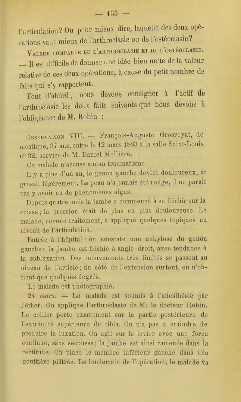 l’articulation? Ou pour mieux dire, laquelle des deux opé- rations vaut mieux de l’arthroclasie ou de l’ostéoclasie? Valeur comparée de l’arthroclasie et de l’ostéoclasie. Il est difficile de donner une idée bien nette de la valeur relative de ces deux opérations, à cause du petit nombre de faits qui s’y rapportent. Tout d’abord, nous devons consigner à l’actif de l’arthroclasie les deux faits suivants que nous devons à l’obligeance de M. Robin : Observation VIII. — François-Augusto Grosroyat, do- DiGStiqu6, 37 anSj GiitTo le 12 mars 1883 a la salle Saint-Louis, n° 32, service de M. Daniel Mollière. Ce malade n’accuse aucun traumatisme. Il y a plus d’un an, le genou gauche devint douloureux, et grossit légèrement. La peau n’a jamais été rouge, il ne paraît pas y avoir eu de phénomènes aigus. Depuis quatre mois la jamhe a commencé à se fléchir sur la cuisse; la pression était de plus en plus douloureuse. Le malade, comme traitement, a appliqué quelques topiques au niveau de l’articulation. Entrée à l’hôpital ; on constate une ankylosé du genou gauche; la jamhe est fléchie à angle droit, avec tendance à la subluxation. Des mouvements très limités se passent au niveau de l’article; du côté de l’extension surtout, on n’ob- tient que quelques degrés. Le malade est photographié. 24 mars. — Le malade est soumis à l’aüesthésie pâr l’éther. On applique l’arthroclaste de M. le docteur Robin. Le collier porte exactement sur la partie postérieure de l’extrémité supérieure du tibia. On n’a pas à craindre de produire la luxation. On agit sur le levier avec une force continuej sans secousse; la jambe est ainsi ramenée dans la rectitude. On place le membre inférieur gauche dans une gouttière plâtrée. Le lendemain de l’opération, le malade Va