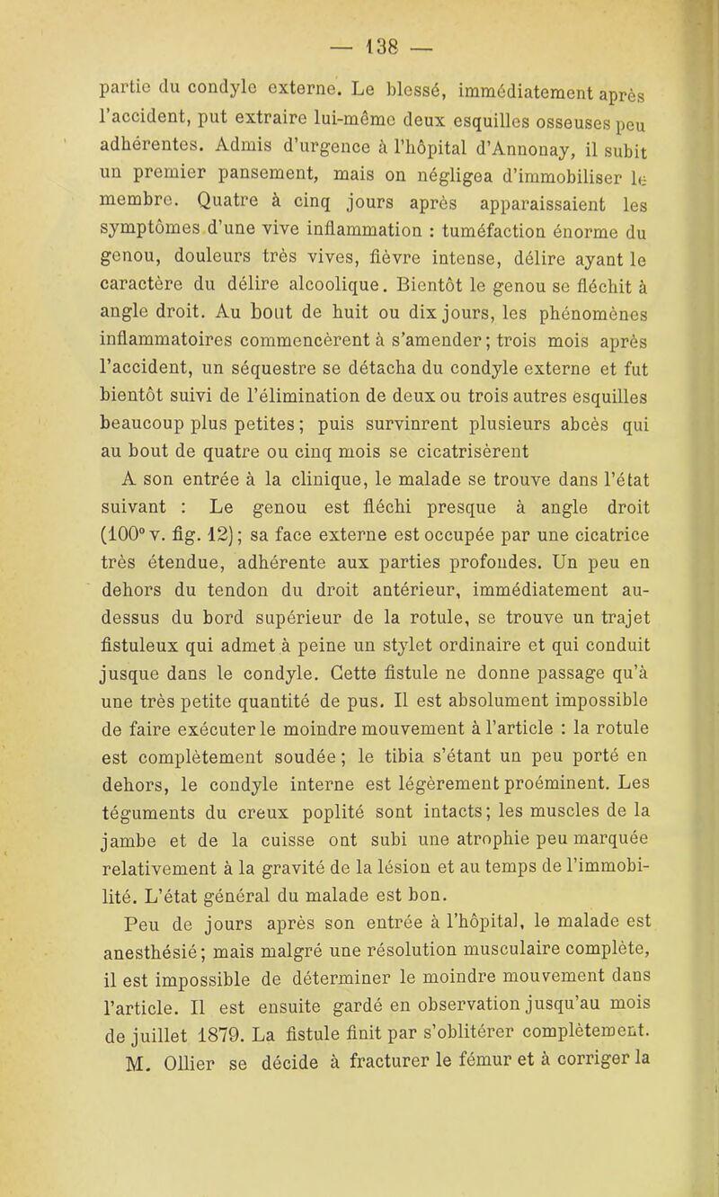 partie du condyle externe. Le blessé, immédiatement après l’accident, put extraire lui-même deux esquilles osseuses peu adhérentes. Admis d’urgence cà l’hôpital d’Annonay, il subit un premier pansement, mais on négligea d’immobiliser le membre. Quatre à cinq jours après apparaissaient les symptômes, d’une vive inflammation : tuméfaction énorme du genou, douleurs très vives, flèvre intense, délire ayant le caractère du délire alcoolique. Bientôt le genou se fléchit à angle droit. Au bout de huit ou dix jours, les phénomènes inflammatoires commencèrent à s’amender ; trois mois après l’accident, un séquestre se détacha du condyle externe et fut bientôt suivi de l’élimination de deux ou trois autres esquilles beaucoup plus petites ; puis survinrent plusieurs abcès qui au bout de quatre ou cinq mois se cicatrisèrent A son entrée à la clinique, le malade se trouve dans l’état suivant ; Le genou est fléchi presque à angle droit (100® V. fig. 12) ; sa face externe est occupée par une cicatrice très étendue, adhérente aux parties profondes. Un peu en dehors du tendon du droit antérieur, immédiatement au- dessus du bord supérieur de la rotule, se trouve un trajet flstuleux qui admet à peine un stylet ordinaire et qui conduit jusque dans le condyle. Cette flstule ne donne passage qu’à une très petite quantité de pus. Il est absolument impossible de faire exécuter le moindre mouvement à l’article : la rotule est complètement soudée ; le tibia s’étant un peu porté en dehors, le condyle interne est légèrement proéminent. Les téguments du creux poplité sont intacts ; les muscles de la jambe et de la cuisse ont subi une atrophie peu marquée relativement à la gravité de la lésion et au temps de l’immobi- lité. L’état général du malade est bon. Peu de jours après son entrée à l’hôpita], le malade est anesthésié ; mais malgré une résolution musculaire complète, il est impossible de déterminer le moindre mouvement dans l’article. Il est ensuite gardé en observation jusqu’au mois de juillet 1879. La flstule flnit par s’oblitérer complètement. M. Ollier se décide à fracturer le fémur et à corriger la