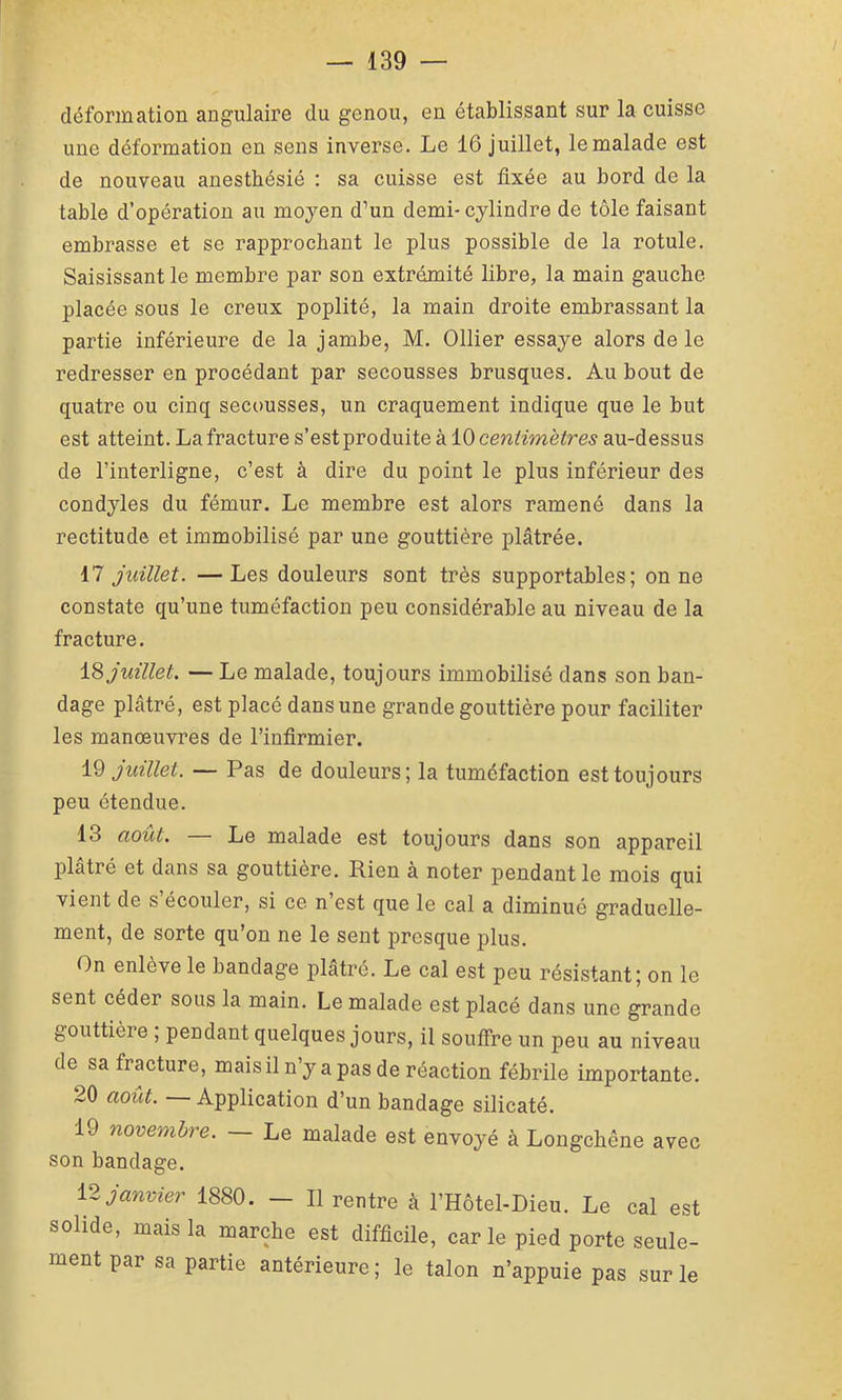 déformation angulaire du genou, en établissant sur la cuisse une déformation en sens inverse. Le 16 juillet, le malade est de nouveau anesthésié : sa cuisse est fixée au bord de la table d’opération au moyen d’un demi- cylindre de tôle faisant embrasse et se rapprochant le plus possible de la rotule. Saisissant le membre par son extrémité libre, la main gauche placée sous le creux poplité, la main droite embrassant la partie inférieure de la jambe, M. Ollier essaye alors de le redresser en procédant par secousses brusques. Au bout de quatre ou cinq secousses, un craquement indique que le but est atteint. La fracture s’est produite à iO centimètres au-dessus de l’interligne, c’est à dire du point le plus inférieur des condyles du fémur. Le membre est alors ramené dans la rectitude et immobilisé par une gouttière plâtrée. 17 juillet. — Les douleurs sont très supportables; on ne constate qu’une tuméfaction peu considérable au niveau de la fracture. juillet. — Le malade, toujours immobilisé dans son ban- dage plâtré, est placé dans une grande gouttière pour faciliter les manoeuvres de l’infirmier. 19 juillet. — Pas de douleurs; la tuméfaction est toujours peu étendue. 13 août. — Le malade est toujours dans son appareil plâtré et dans sa gouttière. Rien à noter pendant le mois qui vient de s écouler, si ce n’est que le cal a diminué graduelle- ment, de sorte qu’on ne le sent presque plus. On enlève le bandage plâtré. Le cal est peu résistant; on le sent céder sous la main. Le malade est placé dans une grande gouttière ; pendant quelques jours, il souffre un peu au niveau de sa fracture, mais il n’y a pas de réaction fébrile importante. 20 août. — Application d’un bandage silicaté. 19 novembre. — Le malade est envoyé à Longchêne avec son bandage. janvier 1880. — Il rentre à l’Hôtel-Dieu. Le cal est solide, mais la marche est difficile, carie pied porte seule- ment par sa partie antérieure ; le talon n’appuie pas sur le