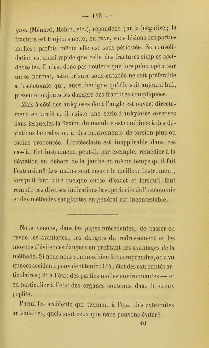 gum (Ménard, Robin, etc.), répondent par la [négative; la fracture est toujours nette, en rave, sans lésions des parties molles ; parfois même elle est sous-périostée. Sa consoli- dation est aussi rapide que celle des fractures simples acci- dentelles. Il n’est donc pas douteux que lorsqu’on opère sur un os normal, cette brisure sous-cutanée ne soit préférable à l’ostéotomie qui, aussi bénigne qu’elle soit aujourd’hui, présente toujours les dangers des fractures compliquées. Mais à côté des ankylosés dont l’angle est ouvert directe- ment en arrière, il existe une série d’ankyloses osseuses dans lesquelles la flexion du membre est combinée à des dé- viations latérales ou à des mouvements de torsion plus ou moins prononcée. L’ostéoclaste est inapplicable dans ces cas-là. Cet instrument, peut-il, par exemple, remédier à la déviation en dehors de la jambe en même temps qu’il fait l’extension? Les mains sont encore le meilleur instrument, lorsqu’il faut faire quelque chose d’exact et lorsqu’il faut remplir ces diverses indications la supériorité de l’ostéotomie et des méthodes sanglantes en général est incontestable. Nous venons, dans les pages précédentes, de passer en revue les avantages, les dangers du redressement et les moyens d’éviter ces dangers en profitant des avantages de la méthode. Si nous nous sommes bien fait comprendre, on a vu que ces accidents pouvaient tenir : 1 ° à l’état des extrémités ar- ticulaires ; 2“ à l’état des parties molles environnantes — et en particulier à l’état des organes contenus dans le creux poplité. Parmi les accidents qui tiennent à l’état des extrémités articulaires, quels sont ceux que nous pouvons éviter? 10