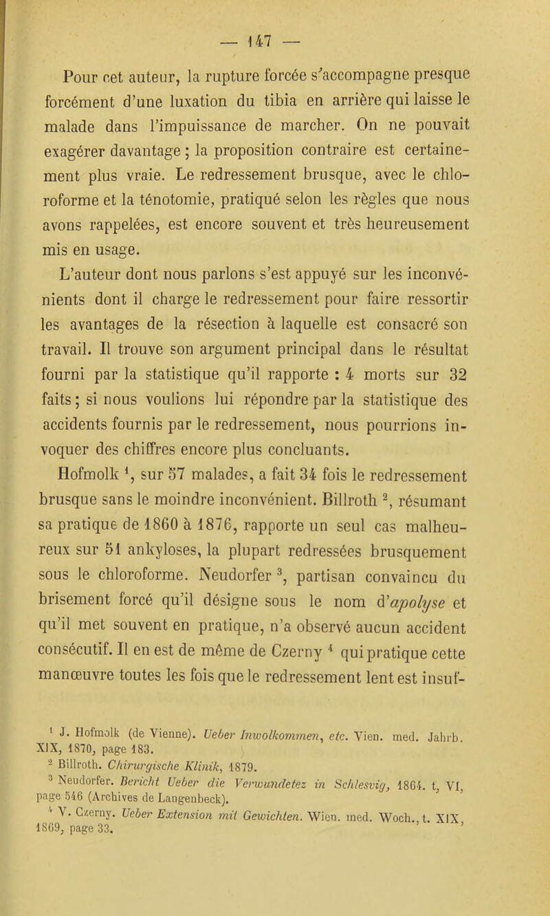 Pour cet auteur, la rupture forcée s'accompagne presque forcément d’une luxation du tibia en arrière qui laisse le malade dans l’impuissance de marcher. On ne pouvait exagérer davantage ; la proposition contraire est certaine- ment plus vraie. Le redressement brusque, avec le chlo- roforme et la ténotomie, pratiqué selon les règles que nous avons rappelées, est encore souvent et très heureusement mis en usage. L’auteur dont nous parlons s’est appuyé sur les inconvé- nients dont il charge le redressement pour faire ressortir les avantages de la résection à laquelle est consacré son travail. Il trouve son argument principal dans le résultat fourni par la statistique qu’il rapporte : 4 morts sur 32 faits ; si nous voulions lui répondre par la statistique des accidents fournis par le redressement, nous pourrions in- voquer des chiffres encore plus concluants. Hofmolk sur 57 malades, a fait 34 fois le redressement brusque sans le moindre inconvénient. Billroth ^ résumant sa pratique de 1860 à 1876, rapporte un seul cas malheu- reux sur 51 ankylosés, la plupart redressées brusquement sous le chloroforme. Neudorfer partisan convaincu du brisement forcé qu’il désigne sous le nom à'apolyse et qu’il met souvent en pratique, n’a observé aucun accident consécutif. Il en est de même de Czerny ^ qui pratique cette manœuvre toutes les fois que le redressement lent est insuf- * J. Hofmolk (de Vienne). Uebe?' Inwolkommeyi, etc. Vien. med. Jalirb. XIX, 1870, page 183. - Billroth. Chirurgische Klinik, 1879. ® Neudorfer. Beridit Ueber die Verwundetez in Sclilesvig, 1864. t, VI, page 546 (Archives de Langenheck). V. Czerny. Ueber Extension mit Gewichten. Wien. ined. Woch.,t. XIX 1869, page 33. ’