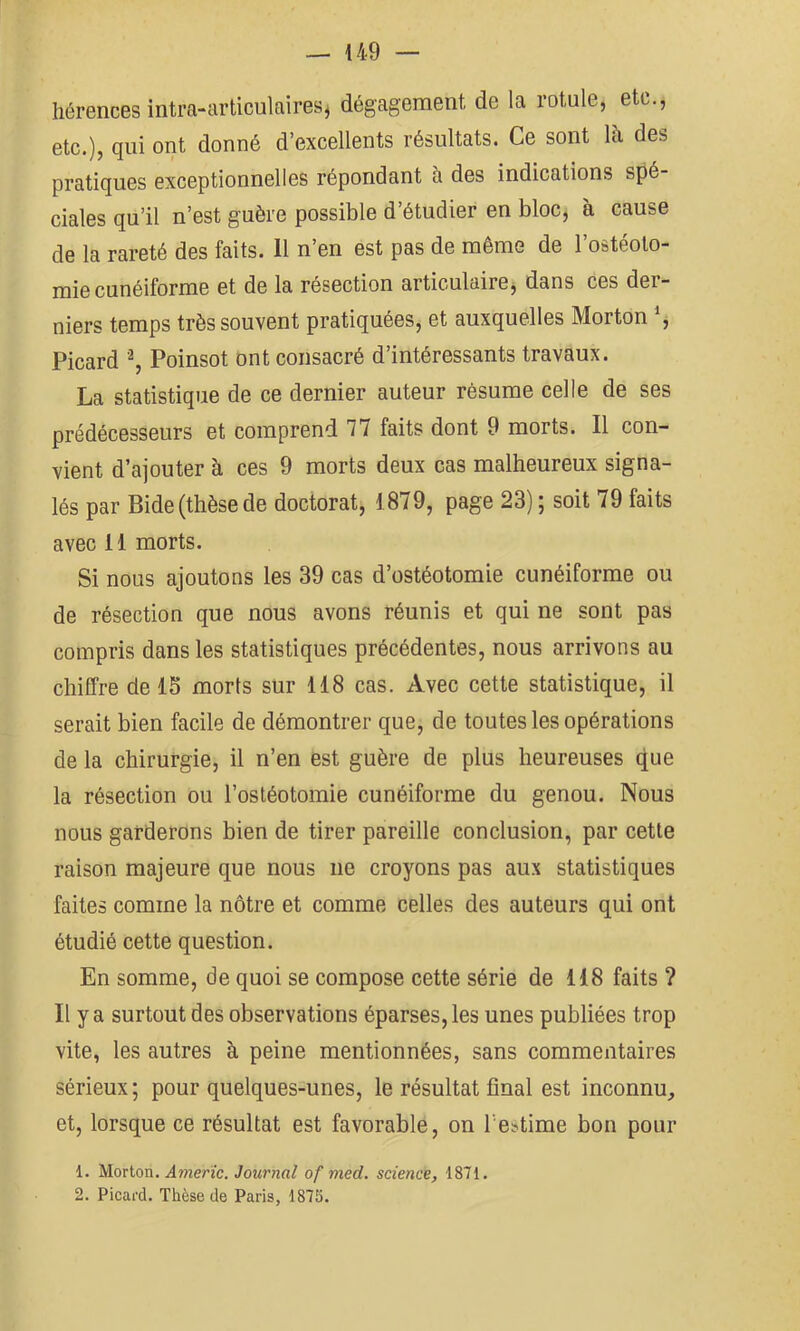 hérences intra-articulaires^ dégagement de la rotule, etc., etc.), qui ont donné d’excellents résultats. Ce sont là des pratiques exceptionnelles répondant à des indications spé ciales qu’il n’est guère possible d’étudier en bloc, à cause de la rareté des faits. 11 n’en est pas de même de l’ostéoto- mie cunéiforme et de la résection articulairej dans ces der- niers temps très souvent pratiquées, et auxquelles Morton , Picard Poinsot ont consacré d’intéressants travaux. La statistique de ce dernier auteur résume celle de ses prédécesseurs et comprend 77 faits dont 9 morts. Il con- vient d’ajouter à ces 9 morts deux cas malheureux signa- lés par Bide (thèse de doctorat, 1879, page 23) ; soit 79 faits avec 11 morts. Si nous ajoutons les 39 cas d’ostéotomie cunéiforme ou de résection que nous avons réunis et qui ne sont pas compris dans les statistiques précédentes, nous arrivons au chiffre de 15 morts sur 118 cas. Avec cette statistique, il serait bien facile de démontrer que, de toutes les opérations de la chirurgie, il n’en est guère de plus heureuses que la résection ou l’ostéotomie cunéiforme du genou. Nous nous garderons bien de tirer pareille conclusion, par cette raison majeure que nous ne croyons pas aux statistiques faites comme la nôtre et comme celles des auteurs qui ont étudié cette question. En somme, de quoi se compose cette série de 118 faits ? Il y a surtout des observations éparses, les unes publiées trop vite, les autres à peine mentionnées, sans commentaires sérieux ; pour quelques-unes, le résultat final est inconnu, et, lorsque ce résultat est favorable, on l'estime bon pour 1. Morton. Journal of med. science, 1871. 2. Picard. Thèse de Paris, 1875.