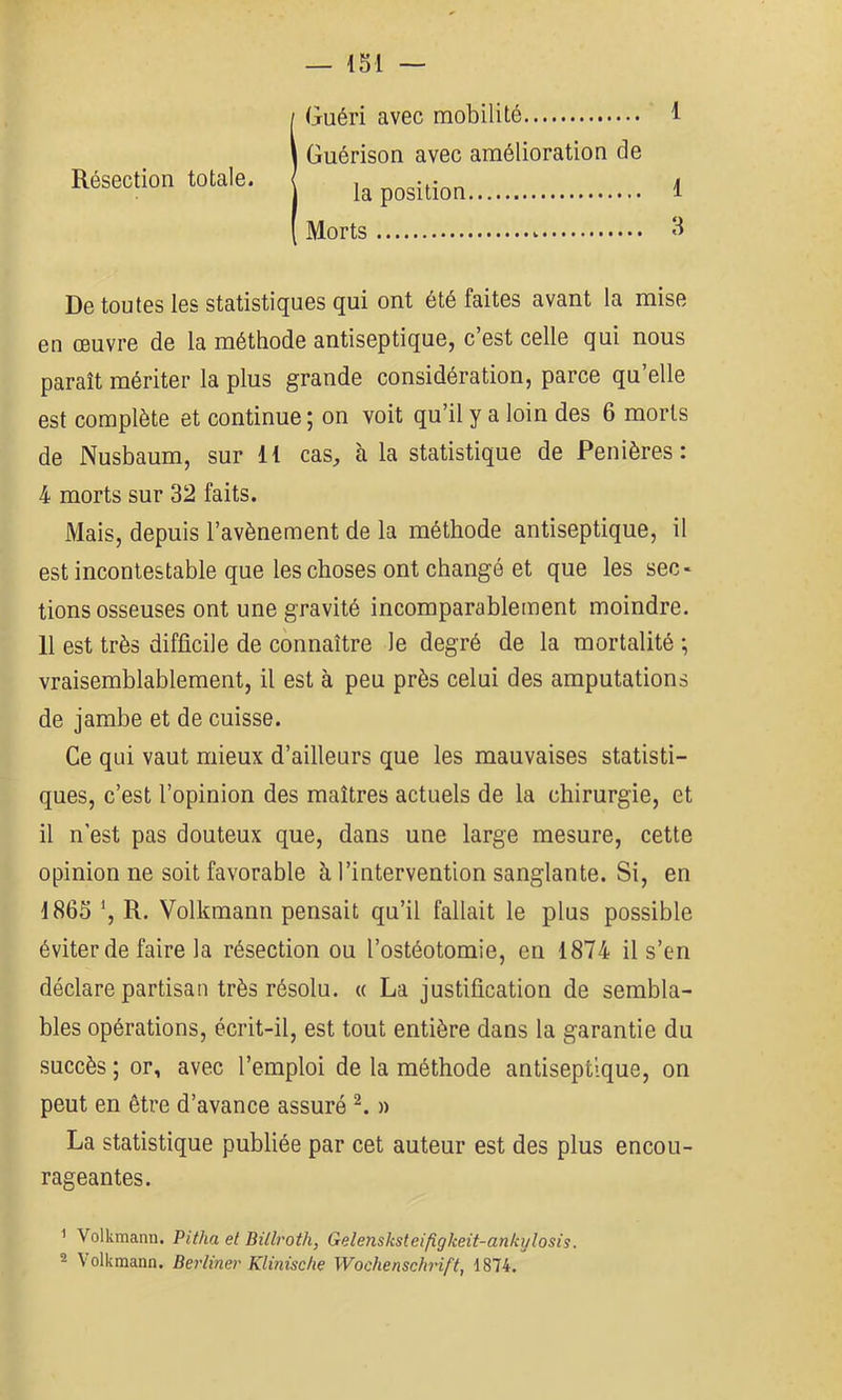 Guéri avec mobilité Guérison avec amélioration de la position Morts De toutes les statistiques qui ont été faites avant la mise en œuvre de la méthode antiseptique, c’est celle qui nous paraît mériter la plus grande considération, parce qu’elle est complète et continue ; on voit qu’il y a loin des 6 morts de Nusbaum, sur H cas, à la statistique de Penières : 4 morts sur 32 faits. Mais, depuis l’avènement de la méthode antiseptique, il est incontestable que les choses ont changé et que les sec- tions osseuses ont une gravité incomparablement moindre. Il est très difficile de connaître le degré de la mortalité ; vraisemblablement, il est à peu près celui des amputations de jambe et de cuisse. Ce qui vaut mieux d’ailleurs que les mauvaises statisti- ques, c’est l’opinion des maîtres actuels de la chirurgie, et il n’est pas douteux que, dans une large mesure, cette opinion ne soit favorable à l’intervention sanglante. Si, en 1865 R. Volkmann pensait qu’il fallait le plus possible éviter de faire la résection ou l’ostéotomie, en 1874 il s’en déclare partisan très résolu. « La justification de sembla- bles opérations, écrit-il, est tout entière dans la garantie du succès ; or, avec l’emploi de la méthode antiseptique, on peut en être d’avance assuré n La statistique publiée par cet auteur est des plus encou- rageantes. ^ Volkmann. Pi(/ia et Billroth, Gelensksteifigkeit-ankijlosis. 2 Volkmann. Berliner Klinische Wochenschrift, 1874. Résection totale. 1 1 3