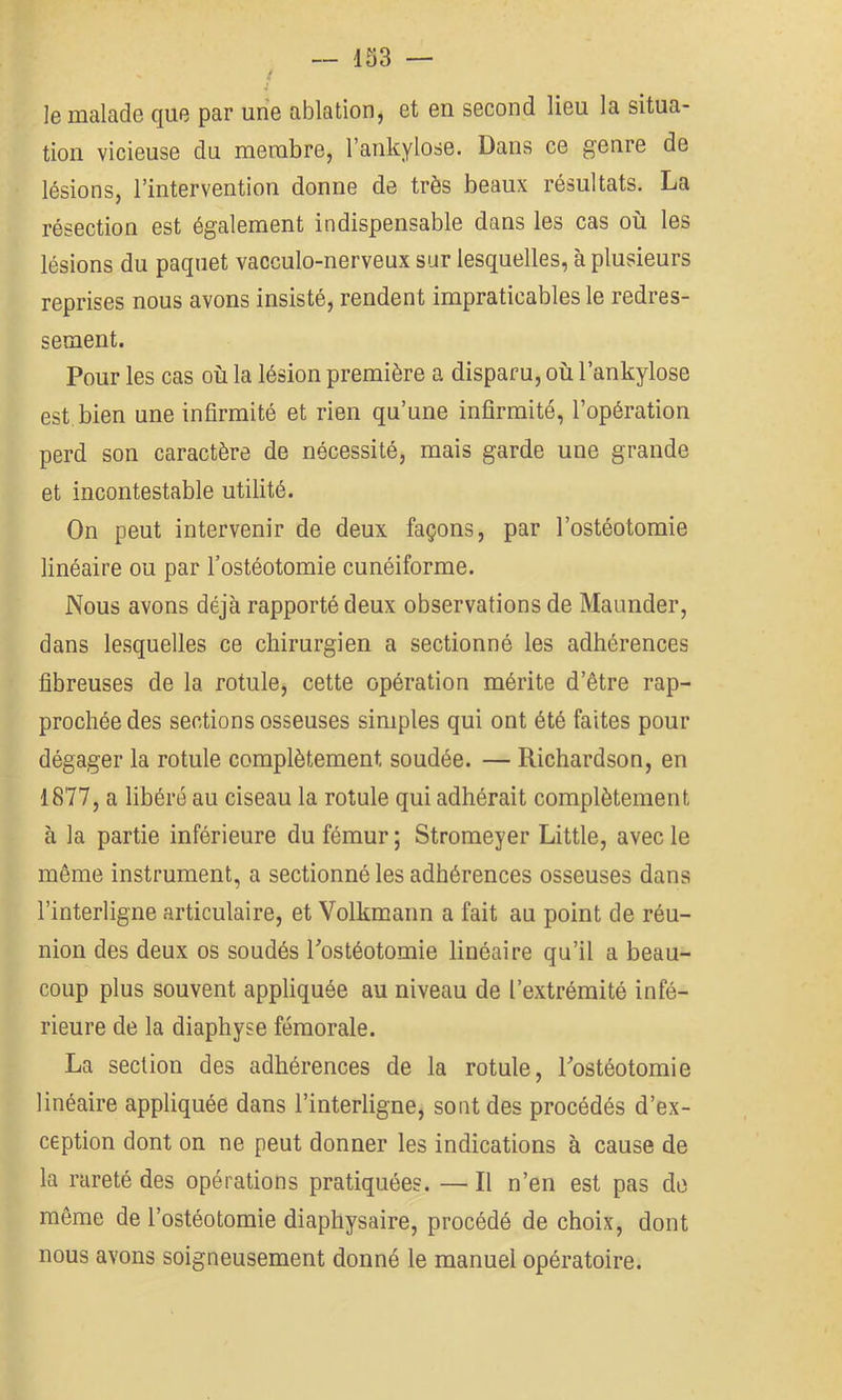 le malade que par une ablation, et en second lieu la situa- tion vicieuse du membre, l’ankylose. Dans ce genre de lésions, l’intervention donne de très beaux résultats. La résection est également indispensable dans les cas où les lésions du paquet vacculo-nerveux sur lesquelles, à plusieurs reprises nous avons insisté, rendent impraticables le redres- sement. Pour les cas où la lésion première a disparu, où l’ankylose est bien une infirmité et rien qu’une infirmité, l’opération perd son caractère de nécessité, mais garde une grande et incontestable utilité. On peut intervenir de deux façons, par l’ostéotomie linéaire ou par l’ostéotomie cunéiforme. Nous avons déjà rapporté deux observations de Maunder, dans lesquelles ce chirurgien a sectionné les adhérences fibreuses de la rotule, cette opération mérite d’être rap- prochée des sections osseuses simples qui ont été faites pour dégager la rotule complètement soudée. — Richardson, en 1877, a libéré au ciseau la rotule qui adhérait complètement à la partie inférieure du fémur ; Stromeyer Little, avec le même instrument, a sectionné les adhérences osseuses dans l’interligne articulaire, et Volkmann a fait au point de réu- nion des deux os soudés Postéotomie linéaire qu’il a beau- coup plus souvent appliquée au niveau de l’extrémité infé- rieure de la diaphyse fémorale. La section des adhérences de la rotule, Tostéotomie linéaire appliquée dans l’interligne, sont des procédés d’ex- ception dont on ne peut donner les indications à cause de la rareté des opérations pratiquées. — Il n’en est pas de même de l’ostéotomie diaphysaire, procédé de choix, dont nous avons soigneusement donné le manuel opératoire.