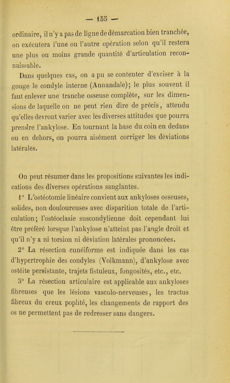 ordinaire, il n’y a pas de ligne de démarcation bien tranchée, on exécutera l’une ou l’autre opération selon qu’il restera une plus ou moins grande quantité d’articulation recon- naissable. Dans quelques cas, on a pu se contenter d’exciser à la gouge le condyle interne (Annandale); le plus souvent il faut enlever une tranche osseuse complète, sur les dimen- sions de laquelle on ne peut rien dire de précis, attendu qu’elles devront varier avec les diverses attitudes que pourra prendre l’ankylose. En tournant la base du coin en dedans ou en dehors, on pourra aisément corriger les déviations latérales. On peut résumer dans les propositions suivantes les indi- cations des diverses opérations sanglantes. 1 L^’ostéotomie linéaire convient aux ankylosés osseuses, solides, non douloureuses avec disparition totale de l’arti- culation; l’ostéoclasie suscondylienne doit cependant lui être préféré lorsque l’ankylose n’atteint pas l’angle droit et qu’il n’y a ni torsion ni déviation latérales prononcées. 2° La résection cunéiforme est indiquée dans les cas d’hypertrophie des condyles (Volkmann), d’ankylose avec ostéite persistante, trajets fîstuleux, fongosités, etc., etc. 3° La résection articulaire est applicable aux ankylosés fibreuses que les lésions vasculo-nerveuses, les tractus fibreux du creux poplité, les changements de rapport des os ne permettent pas de redresser sans dangers.