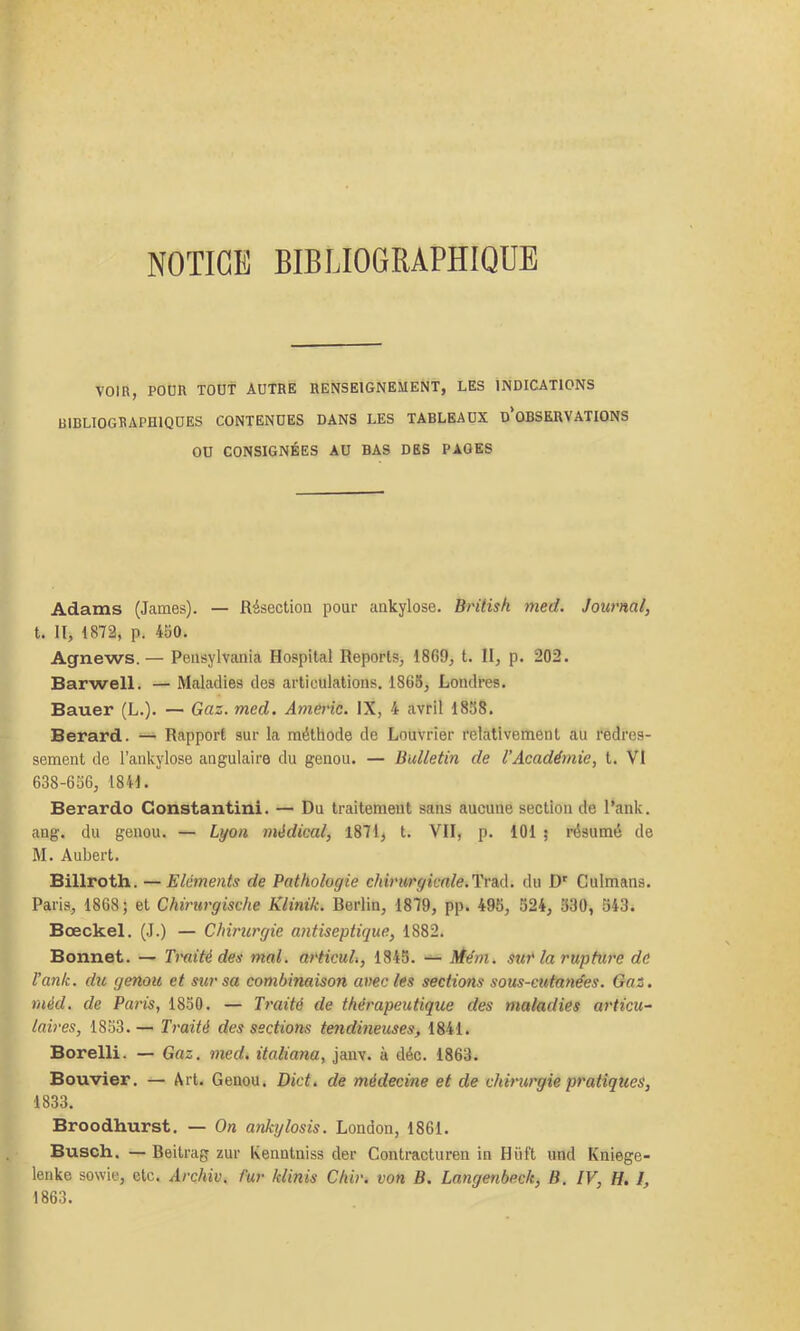 NOTICE BIBLIOGRAPHIQUE VOin, PODR TOUT AUTRE RENSEIGNEMENT, LES INDICATIONS BIBLIOGRAPHIQUES CONTENUES DANS LES TABLEAUX d’oBSERVATIONS OU CONSIGNÉES AU BAS DES PAGES Adams (James). — Résection pour ankylosé. British med. Journal, t. II, 1872, p. 450. Agnews.— Pensylvania Hospital Reports, 1869, t. H, p. 202. Barwell. — Maladies des articulations. 1866, Londres. Bauer (L.). — Gaz. med. Am^ic. IX, 4 avril 1868. Berard. — Rapport sur la méthode de Louvrier relativement au redres- sement de l’ankylose angulaire du genou. — Bulletin de l’Académie, t. VI 638-656, 1841. Berardo Constantini. — Du traitement sans aucune section de l’ank. ang. du genou. — Lyon médical, 1871, t. VII, p. 101 ; résumé de M. Aubert. Billroth. — Eléments de Pathologie chirurgicnle.'ÏTS.A. du D' Culmans. Paris, 1868; et Chirurgische Klinik. Berlin, 1879, pp. 495, 524, 330, 543. Bœckel. (J.) — Chirurgie antiseptique, 1882. Bonnet. — Imité des mal. articuL, 1845. Me'm. sur la rupture de l’ank. du genou et sur sa combinaison avec les sections sous-cutanées. Gaz. méd. de Pat'is, 1850. — Traité de thérapeutique des maladies articu~ laires, 1853. — Traité des sections tendineuses, 1841. Borelli. — Gaz. med. italiana, janv. à déc. 1863. Bouvier. — Art. Genou. Dict. de médecine et de chirurgie pratiques, 1833. Broodhurst. — On anktjlosis. London, 1861. Busch. —Beitrag zur Kenntniss der Contracturen in Hüft und Kniege- lenke sowie, etc. Archiv, fur klinis Chir. von B. Langenbeck, B, IV, H. I, 1863.