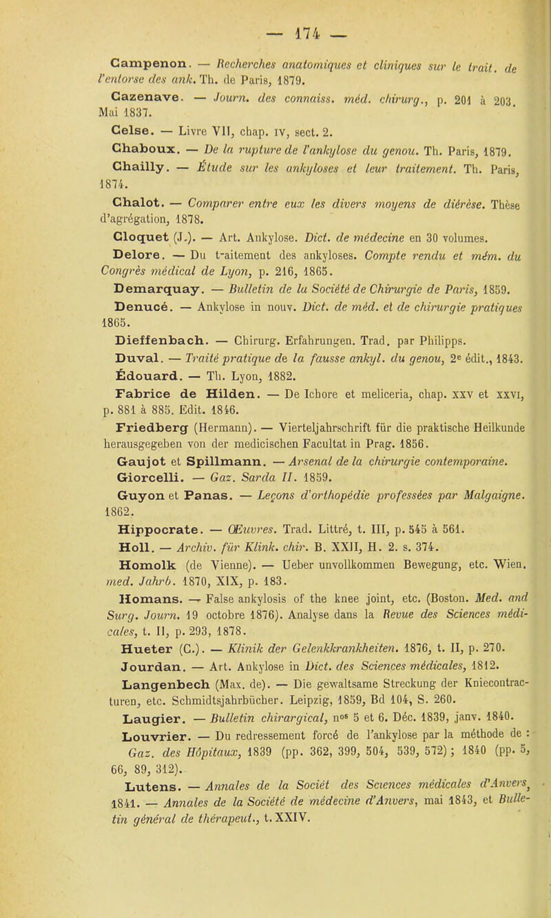 Campenon. — Recherches anatomiques et cliniques sur le trait, de l’entoi'se des ank. Th. de Paris, 1879. Gazenave. — Journ. des connaiss. méd. chirurg., p. 201 à 203 Mai 1837. Celse. — Livre VII, chap. iv, sect. 2. Chaboux. — De la rupture de l'ankylose du genou. Th. Paris, 1879. Chailly. — Étude sur les ankylosés et leur traitement. Th. Paris, 1874. Chalot. — Comparer entre eux les divers moyens de diérèse. Thèse d’agrégation, 1878. Cloquet (J.). — Art. Ankylosé. Dict. de médecine en 30 volumes. Delore, — Du t-aitement des ankylosés. Compte rendu et mém. du Congrès médical de Lyon, p. 216, 1865. Demarquay. — Bulletin de lu Société de Chirurgie de Paris, 1859. Denucé. — Ankylosé in nouv. Dict. de méd. et de chb'urgie pratiques 1865. Dieffenbach. — Chirurg. Erfahrungen. Trad. par Philipps. Duval. — Traité pratique c?e la. fausse ankyl. du genou, 2® édit., 1843. Édouard. — Th. Lyon, 1882. Fabrice de Hilden. — De Ichore et meliceria, chap. xxv et xxvi, p. 881 à 885. Edit. 1846. Friedberg (Hermann). — Vierteljahrschrift für die praktische Heilkunde herausgegeben von der medicischen Facultat in Prag. 1856. Gaujot et Spillmann. —Arsenal de la chirurgie contemporaine. Giorcelli. — Gaz. Sarda II. 1859. Guy on et Panas. — Leçons d'orthopédie professées par Malgaigne. 1862. Hippocrate. — (Muvres. Trad. Littré, t. III, p. 545 à 561. Holl. — Archiv. für Klink. chir. B. XXII, H. 2. s. 374. Homolk (de Vienne). — Ueber unvollkommen Bewegung, etc. Wien. med. Jahrb. 1870, XIX, p. 183. Homans. —>■ False ankylosis of the knee joint, etc. (Boston. Med. and Surg. Journ. 19 octobre 1876). Analyse dans la Revue des Sciences médi- cales, t. 11, p. 293, 1878. Hueter (C.). — Klinik der Gelenkkrankheiten. 1876, t. II, p. 270. Jourdan. — Art. Ankylosé in Dict. des Sciences médicales, 1812. Langenbecb (Max. de). — Die gewaltsame Streckung der Kniecontrac- turen, etc. Schmidtsjahrbücher. Leipzig, 1859, Bd 104, S. 260. Laugier. — Bulletin chirurgical, n»® 5 et 6. Déc. 1839, janv. 1840. Louvrier. — Du redressement forcé de l’ankylose par la méthode de : Gaz. des Hôpitaux, 1839 (pp. 362, 399, 504, 539, 572); 1840 (pp. 5, 66, 89, 312). Lutens. — Annales de la Sociét des Scie7ices médicales d'Anvers^ 1841. — Annales de la Société de médecine d’Anvei's, mai 1843, et Bulle- tin général de thérapeut., t. XXIV.