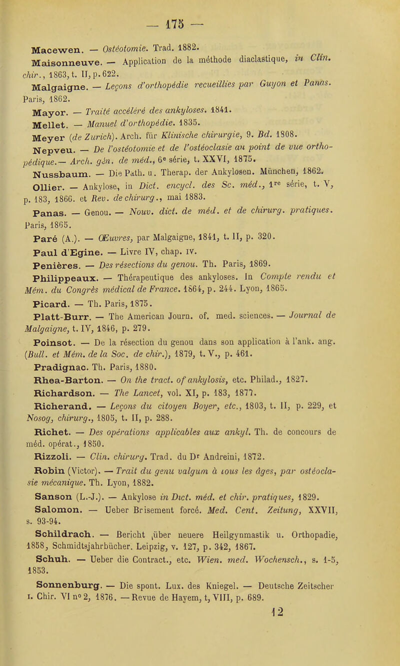 Macewen. — Ostéotomie. Trad. 1882. Maisonneuve. — Application de la méthode diaclastique, in Clin, chir., 1863, t. II, p. 622. Malgaigne. — Leçons d’orthopédie recueillies par Gmjon et Panas. Paris, 1862. Mayor. — Traité accéléré des ankylosés. 1841. Mellet. — Manuel d'orthopédie. 1835. Meyer {de Zurich). krz\\. fur Klinische chirurgie, 9. Bd. 1808. Nepveu. — De l’ostéotomie et de l’ostéoclasie an point de vue ortho- pédigue.— Arch. gén. de méd., 6® série, t. XXVI, 187j. Nussbaum. — Die Path, u. Therap. der Ankylosen. München, 1862. Ollier. — Ankylosé, in Dict. encxycl. des Sc. méd., l^® série, l. V, p. 183, 1866. et Rev. dechirurg., mai 1883. Panas. — Genou. — Nouv. dict. de méd. et de chirurg. pratiques. Paris, 1865. Paré (A.). — Œuv'res, par Malgaigne, 1841, t. II, p. 320. Paul d’Egine. — Livre IV, chap. iv. Penières. — Des résections du genou. Th. Paris, 1869. Philippeaux. — Thérapeutique des ankylosés. In Compte rendu et Mém. du Congrès médical de France. 1864, p. 244. Lyon, 1865. Picard. — Th. Paris, 1875. Platt-Burr. — The American Journ. of. med. sciences. — Journal de Malgaigne, t. IV, 1846, p. 279. Poinsot. — De la résection du genou dans son application à Tank. ang. [Bull, et Mém. delà Soc. de chir.), 1879, t. V., p. 461. Pradignac. Th. Paris, 1880. Rhea-Barton. — On the tract, of ankylosis, etc. Philad., 1827. Richardson. — The Lancet, vol. XI, p. 183, 1877. Richerand. — Leçons du citoyen Boyer, etc., 1803, t. II, p. 229, et Nosog, chirurg., 1805, t. II, p. 288. Richet. — Des opérations applicables aux ankyl. Th. de concours de méd. opérât., 1850. Rizzoli. — Clin, chirurg. Trad. du Dr Andreini, 1872. Robin (Victor). — Trait du genu valguni à lous les âges, par ostéocla- sie mécanique. Th. Lyon, 1882. Sanson (L.-J.). — Ankylosé in Dict. méd. et chir. pratiques, 1829. Salomon. — Ueber Brisement forcé. Med. Cent. Zeitung, XXVII, s. 93-94. Schildrach. — Bericht ,über neuere Heilgynmastik u. Orthopadie, 1858, Schmidtsjahrbücher. Leipzig, v. 127, p. 342, 1867. Schuh. — Ueber die Contract., etc. Wien. med. Wochensch., s. 1-5, 1853. Sonnenburg. — Die spont. Lux. des Kniegel. — Deutsche Zeitscher I. Chir. VI n®2, 1876, —Revue de Hayem, t, VIII, p. 689. \-2