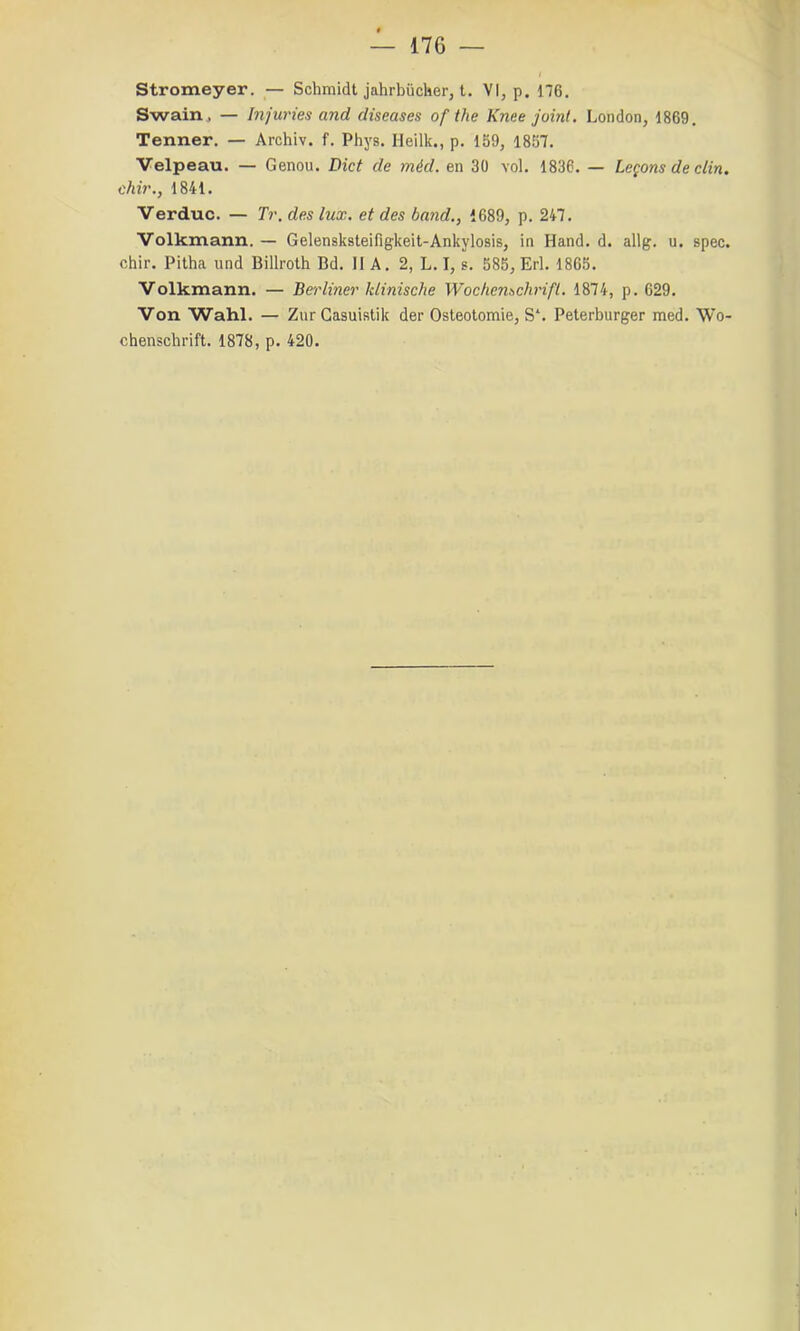 Stromeyer. — Schmidt jahrbücUer, t. VI, p. 176. Swairij — Injuries and diseuses of the Knee joint. London, 1869. Tenner. — Archiv. f. Phys. Heilk., p. 159, 1857. Velpeau. — Genou. Dict de méd. en 30 vol. 1836. — leçons de clin, chir., 1841. Verduc. — Tr. des lux. et des band., 1689, p. 247. Volkmann. — Gelensksteifigkeit-Ankylosis, in Hand. d. allg. u. spec. chir. Pitha und Billroth Bd. 11 A. 2, L. I, s. 585, Erl. 1865. Volkmann. — Berliner klinische Wochenschrift. 1874, p. 629. Von Wahl. — ZurCasuistik der Ostéotomie, S‘. Peterburger med. Wo-