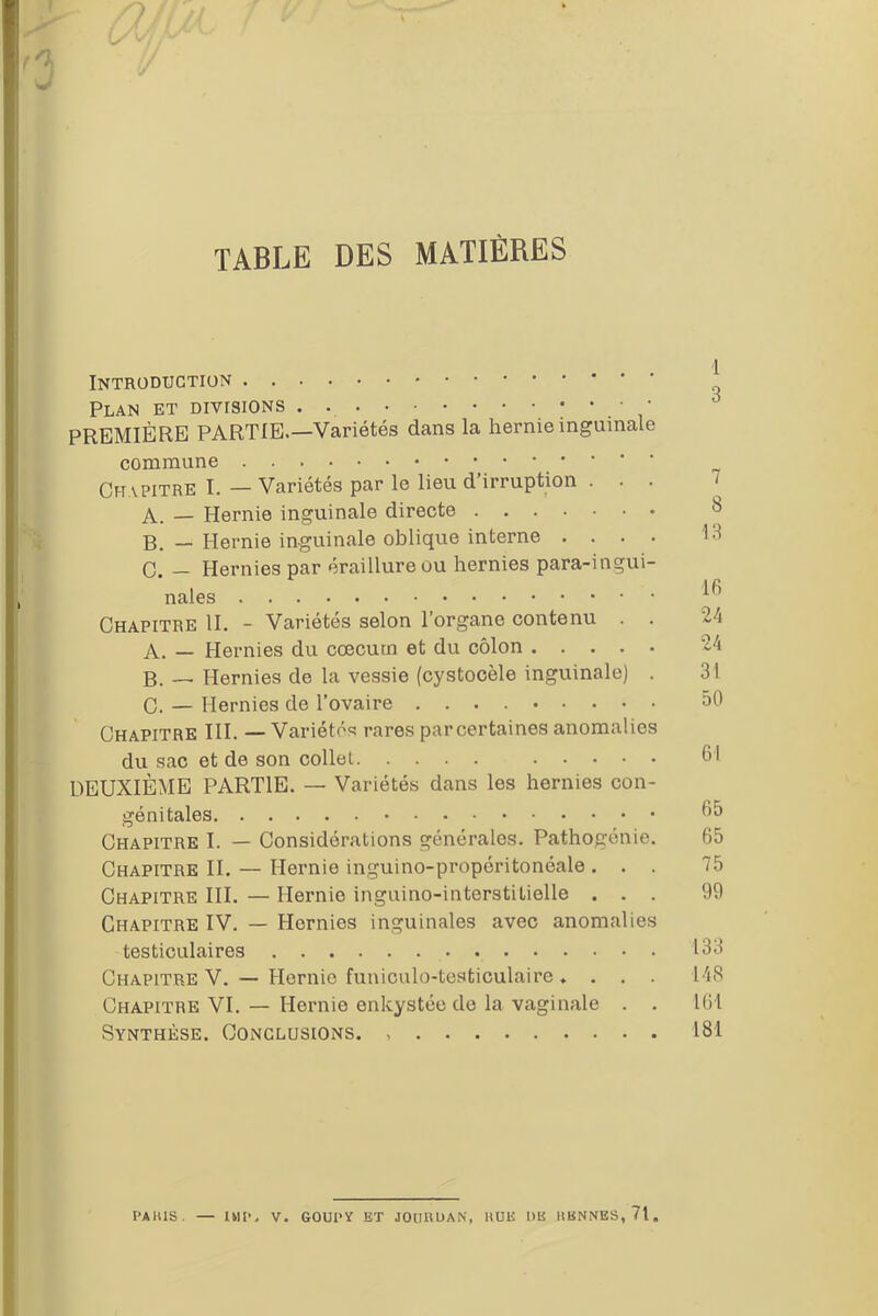 TABLE DES MATIÈRES Introduction Plan et divisions . . ; • • • PREMIÈRE PARTIE.—Variétés dans la hernie inguinale commune Ch vpitre I. — Variétés par le lieu d’irruption . A. — Hernie inguinale directe B. — Hernie inguinale oblique interne . . . . C. — Hernies par éraillure ou hernies para-ingui- nales Chapitre II. - Variétés selon l’organe contenu . . A. — Hernies du cæcum et du côlon B. — Hernies de la vessie (cystocèle inguinale) . C. — Hernies de l’ovaire Chapitre III. — Variétés rares par certaines anomalies du sac et de son collet DEUXIÈME PARTIE. — Variétés dans les hernies con- génitales Chapitre I. — Considérations générales. Pathogénie. Chapitre II. — Hernie inguino-propéritonéale . . . Chapitre III. — Hernie inguino-interstilielle . . . Chapitre IV. — Hernies inguinales avec anomalies testiculaires Chapitre V. — Hernie funiculo-testiculaire . . . . Chapitre VI. — Hernie enkystée de la vaginale . . Synthèse. Conclusions. 1 3 7 8 13 16 24 24 31 50 61 65 65 75 99 133 148 161 181 PAKXS. — IUP. V. GOUPY ET JOURDAN, HUE DK HENNES, 71.