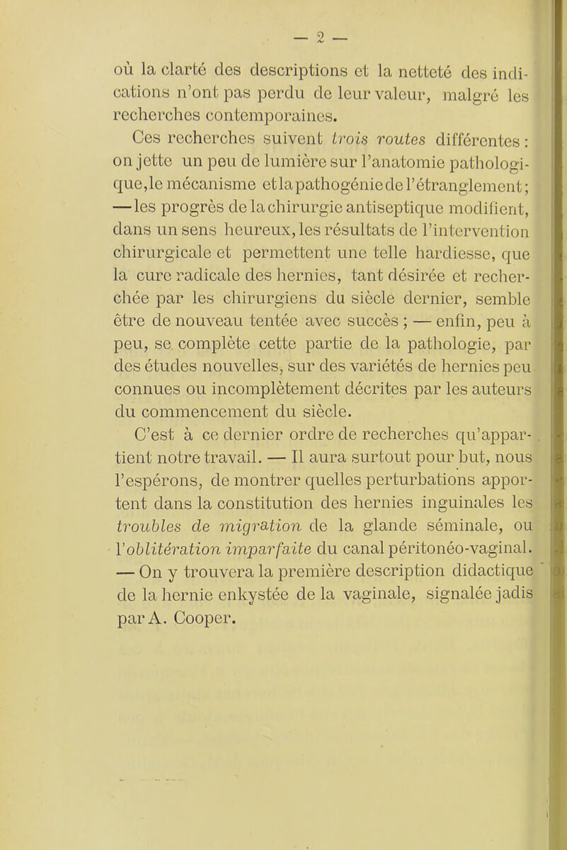 où la clarté des descriptions et la netteté des indi- cations n’ont pas perdu de leur valeur, malgré les recherches contemporaines. Ces recherches suivent trois routes différentes : on jette un peu de lumière sur l’anatomie pathologi- que,le mécanisme et la pathogénie de l’étranglement; — les progrès de la chirurgie antiseptique modifient, dans un sens heureux, les résultats de l’intervention chirurgicale et permettent une telle hardiesse, que la cure radicale des hernies, tant désirée et recher- chée par les chirurgiens du siècle dernier, semble être de nouveau tentée avec succès ; — enfin, peu à peu, se complète cette partie de la pathologie, par des études nouvelles, sur des variétés de hernies peu connues ou incomplètement décrites par les auteurs du commencement du siècle. C’est à ce dernier ordre de recherches qu’appar- tient notre travail. — Il aura surtout pour but, nous l’espérons, de montrer quelles perturbations appor- tent dans la constitution des hernies inguinales les troubles de migration de la glande séminale, ou Y oblitération imparfaite du canal péritonéo-vaginal. — On y trouvera la première description didactique de la hernie enkystée delà vaginale, signalée jadis par A. Cooper.