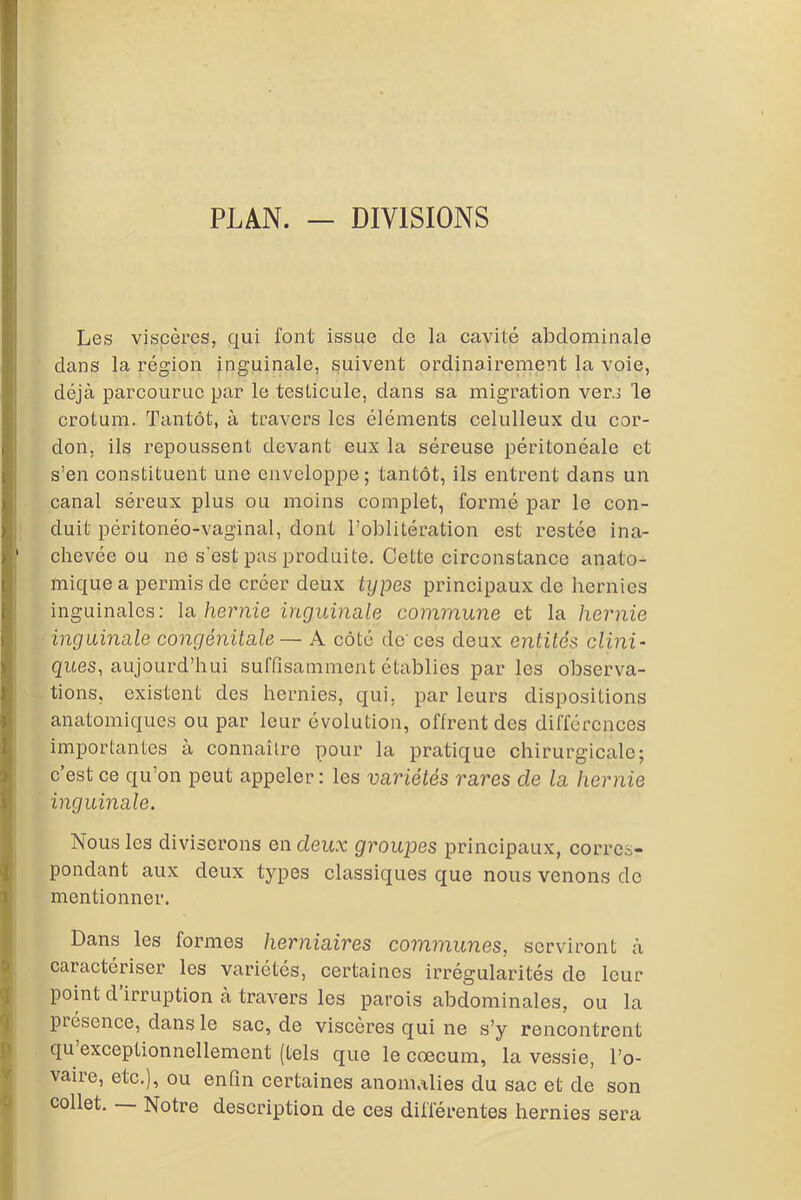 PLAN. — DIVISIONS Les viscères, qui font issue de la cavité abdominale dans la région inguinale, suivent ordinairement la voie, déjà parcourue par le testicule, dans sa migration vers le crotum. Tantôt, à travers les éléments celulleux du cor- don, ils repoussent devant eux la séreuse péritonéale et s’en constituent une enveloppe; tantôt, ils entrent dans un canal séreux plus ou moins complet, formé par le con- duit péritonéo-vaginal, dont l’oblitération est restée ina- chevée ou ne s’est pas produite. Cette circonstance anato- mique a permis de créer deux types principaux de hernies inguinales: la hernie inguinale commune et la hernie inguinale congénitale— A côté de ces deux entités clini- ques, aujourd’hui suffisamment établies parles observa- tions, existent des hernies, qui, par leurs dispositions anatomiques ou par leur évolution, offrent des différences importantes à connaître pour la pratique chirurgicale; c’est ce qu’on peut appeler: les variétés rares cle la hernie inguinale. Nous les diviserons en deux groupes principaux, corres- pondant aux deux types classiques que nous venons de mentionner. Dans les formes herniaires communes, serviront à caractériser les variétés, certaines irrégularités de leur point d irruption à travers les parois abdominales, ou la piésence, dans le sac, de viscères qui ne s’y rencontrent qu exceptionnellement (tels que le cæcum, la vessie, l’o- vaire, etc.), ou enfin certaines anomalies du sac et de son collet. — Notre description de ces différentes hernies sera