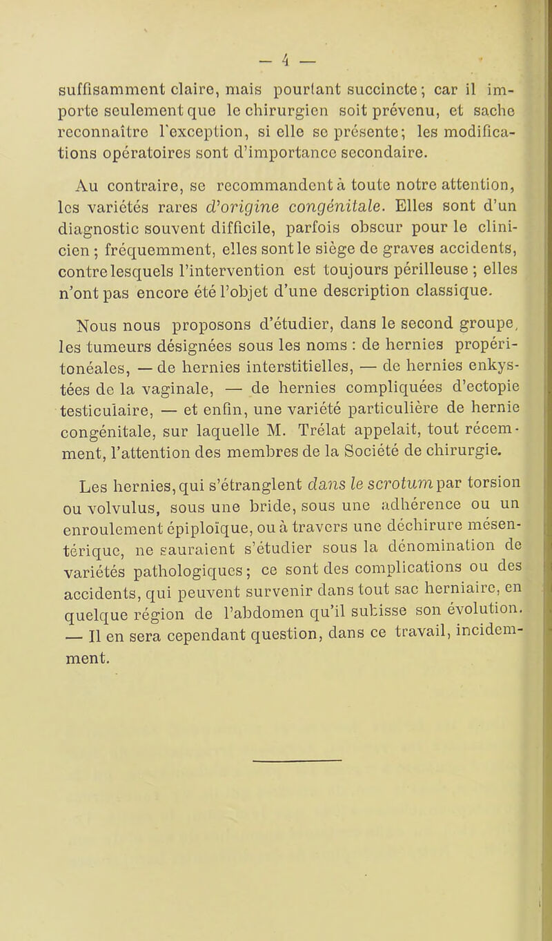 suffisamment claire, mais pourtant succincte ; car il im- porte seulement que le chirurgien soit prévenu, et sache reconnaître l'exception, si elle se présente; les modifica- tions opératoires sont d’importance secondaire. Au contraire, se recommandent à toute notre attention, les variétés rares d'origine congénitale. Elles sont d’un diagnostic souvent difficile, parfois obscur pour le clini- cien ; fréquemment, elles sont le siège de graves accidents, contre lesquels l’intervention est toujours périlleuse ; elles n’ont pas encore été l’objet d’une description classique. Nous nous proposons d’étudier, dans le second groupe, les tumeurs désignées sous les noms : de hernies propéri- tonéales, — de hernies interstitielles, — de hernies enkys- tées de la vaginale, — de hernies compliquées d’ectopie testiculaire, — et enfin, une variété particulière de hernie congénitale, sur laquelle M. Trélat appelait, tout récem- ment, l’attention des membres de la Société de chirurgie. Les hernies, qui s’étranglent dans le scrotum par torsion ou volvulus, sous une bride, sous une adhérence ou un enroulement épiploïque, ou à travers une déchirure mésen- térique, ne sauraient s’étudier sous la dénomination de variétés pathologiques ; ce sont des complications ou des accidents, qui peuvent survenir dans tout sac herniaire, en quelque région de l’abdomen qu il subisse son évolution. — Il en sera cependant question, dans ce travail, incidem- ment.