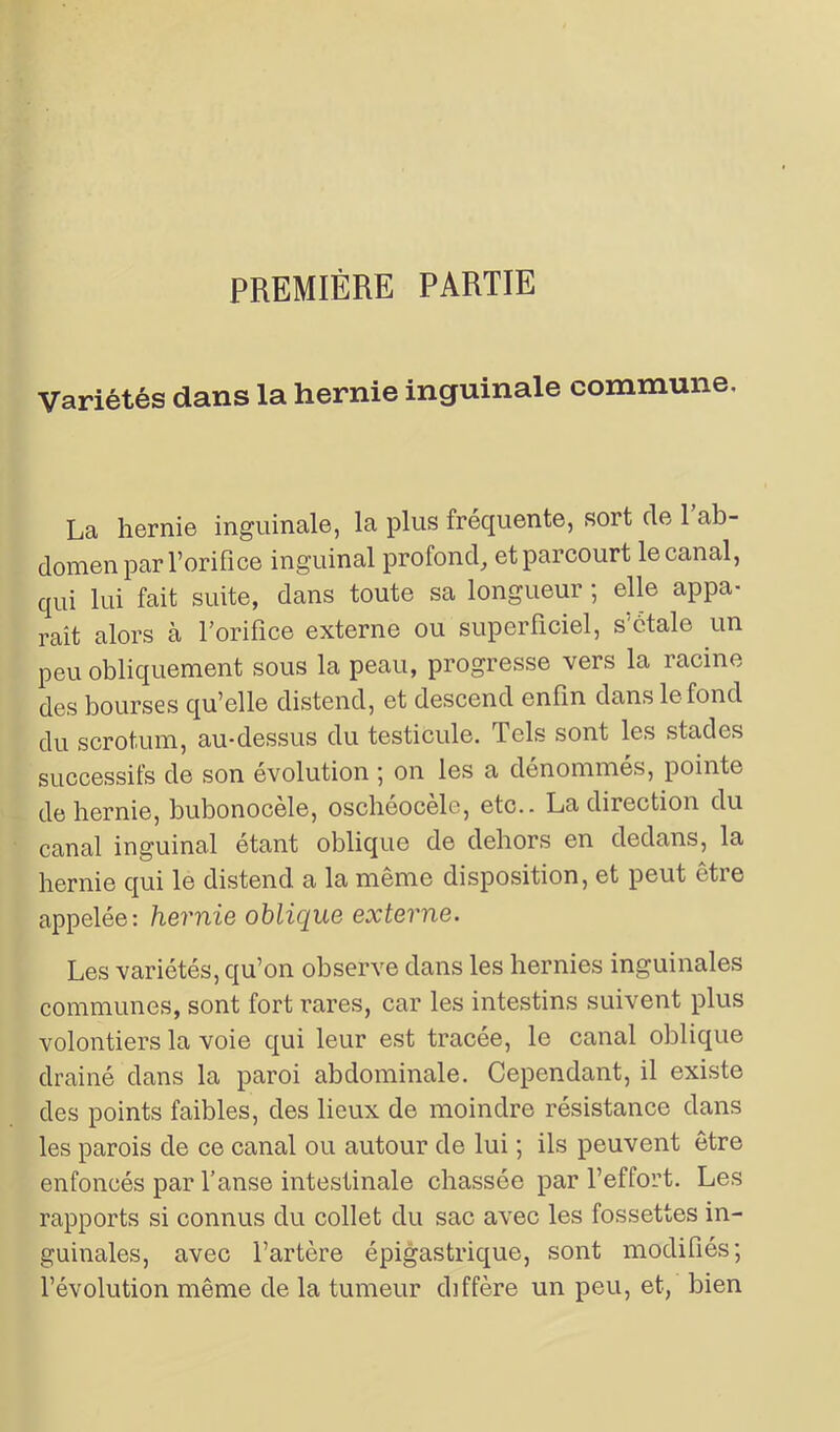 PREMIÈRE PARTIE Variétés dans la hernie inguinale commune. La hernie inguinale, la plus fréquente, soit cle 1 ab- domen pari’orifice inguinal profond, et parcourt le canal, qui lui fait suite, dans toute sa longueur ; elle appa- raît alors cà l’orifice externe ou superficiel, létale un peu obliquement sous la peau, progresse vers la racine des bourses qu’elle distend, et descend enfin dans le fond du scrotum, au-dessus du testicule. Tels sont les stades successifs de son évolution ; on les a dénommés, pointe de hernie, bubonocèle, oschéocèle, etc.. La direction du canal inguinal étant oblique de dehors en dedans, la hernie qui le distend a la même disposition, et peut être appelée: hernie oblique externe. Les variétés, qu’on observe dans les hernies inguinales communes, sont fort rares, car les intestins suivent plus volontiers la voie qui leur est tracée, le canal oblique drainé dans la paroi abdominale. Cependant, il existe des points faibles, des lieux de moindre résistance dans les parois de ce canal ou autour de lui ; ils peuvent être enfoncés par l’anse intestinale chassée par l’effort. Les rapports si connus du collet du sac avec les fossettes in- guinales, avec l’artère épigastrique, sont modifiés; l’évolution même de la tumeur diffère un peu, et, bien