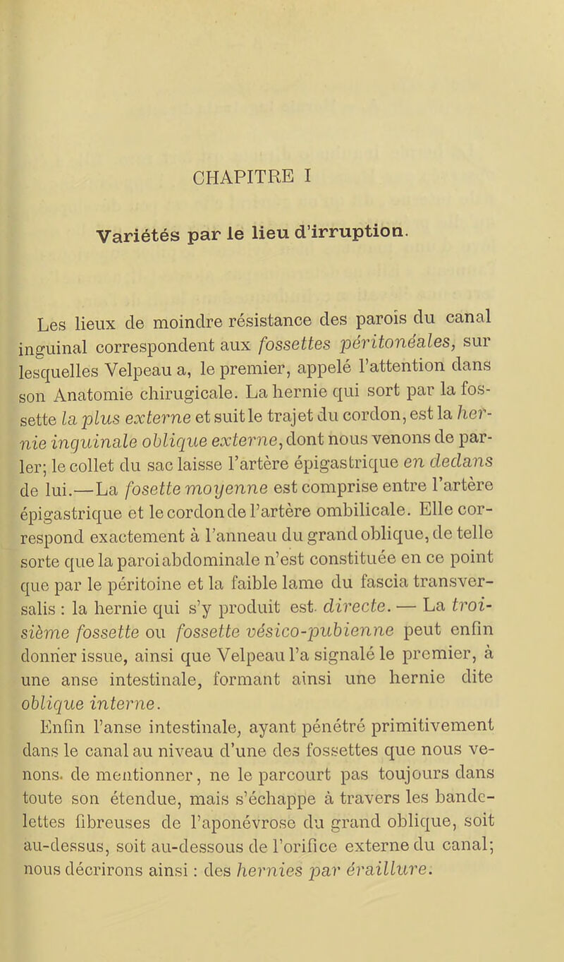 CHAPITRE I Variétés par le lieu d’irruption. Les lieux de moindre résistance des parois du canal inguinal correspondent aux fossettes péritonéales, sur lesquelles Velpeau a, le premier, appelé l’attention dans son Anatomie chirugicale. La hernie qui sort par la fos- sette la plus externe et suit le trajet du cordon, est la her- nie inguinale oblique externe, dont nous venons de par- ler; le collet du sac laisse l’artère épigastrique en dedans de lui.—La fosette moyenne est comprise entre l’artère épigastrique et le cordon de l’artère ombilicale. Elle cor- respond exactement à l’anneau du grand oblique, de telle sorte que la paroi abdominale n’est constituée en ce point que par le péritoine et la faible lame du fascia transver- sale : la hernie qui s’y produit est. directe. — La troi- sième fossette ou fossette vésico-pubienne peut enfin donner issue, ainsi que Velpeau l’a signalé le premier, à une anse intestinale, formant ainsi une hernie dite oblique interne. Enfin l’anse intestinale, ayant pénétré primitivement dans le canal au niveau d’une des fossettes que nous ve- nons. de mentionner, ne le parcourt pas toujours dans toute son étendue, mais s’échappe à travers les bande- lettes fibreuses de l’aponévrose du grand oblique, soit au-dessus, soit au-dessous de l’orifice externe du canal; nous décrirons ainsi : des hernies par éraillure.