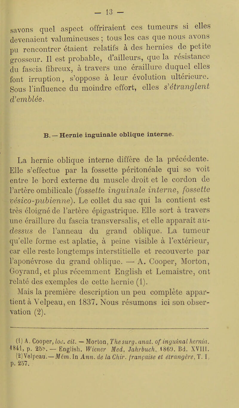 savons quel aspect offriraient ces tumeurs si elles devenaient valumineuses ; tous les cas que nous avons pu rencontrer étaient relatifs à des hernies de petite grosseur. Il est probable, d’ailleurs, que la résistance du fascia fibreux, à travers une éraillure duquel elles font irruption, s’oppose à leur évolution ultérieure. Sous l’influence du moindre effort, elles s'étranglent cl’emblée, B. —Hernie inguinale oblique interne. La hernie oblique interne diffère de la précédente. Elle s’effectue par la fossette péritonéale qui se voit entre le bord externe du muscle droit et le cordon de l’artère ombilicale (fossette inguinale interne, fossette vésico-pubienne). Le collet du sac qui la contient est très éloigné de l’artère épigastrique. Elle sort à travers une éraillure du fascia transversalis, et elle apparaît au- dessus de l’anneau du grand oblique. La tumeur quelle forme est aplatie, à peine visible à l’extérieur, car elle reste longtemps interstitielle et recouverte par l’aponévrose du grand oblique. — A. Cooper, Morton, Goyrand, et plus récemment English et Lemaistre, ont relaté des exemples de cette hernie (1). Mais la première description un peu complète appar- tient à Velpeau, en 1837. Nous résumons ici son obser- vation (2). (1) A. Cooper, loe. cit. — Morton, The surg. unat. of inguinal hernia. 1841, p. 25t'.— English. Wiener Med. Jahrbucli. 1869. Bd. XVIII. (2) Velpeau.—Mém. In Ann. de la Chir. française et étrangère, T. I p. 267.