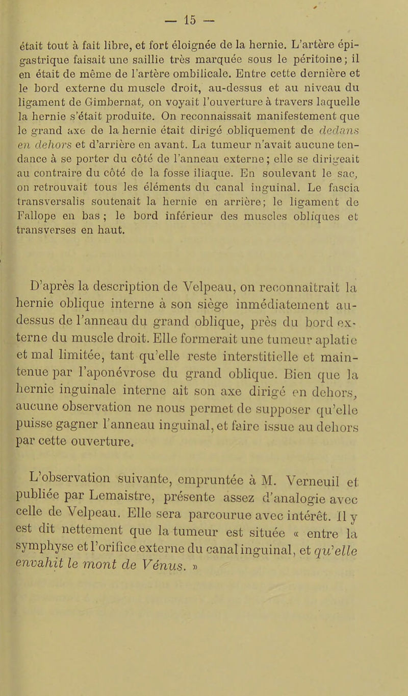 était tout à fait libre, et fort éloignée de la hernie. L’artère épi- gastrique faisait une saillie très marquée sous le péritoine; il en était de même de l’artère ombilicale. Entre cette dernière et le bord externe du muscle droit, au-dessus et au niveau du ligament de Gimbernat, on voyait l’ouverture à travers laquelle la hernie s’était produite. On reconnaissait manifestement que le grand axe de la hernie était dirigé obliquement de dedans en dehors et d’arrière en avant. La tumeur n’avait aucune ten- dance à se porter du côté de l’anneau externe; elle se dirigeait au contraire du côté de la fosse iliaque. En soulevant le sac, on retrouvait tous les éléments du canal inguinal. Le fascia transversalis soutenait la hernie en arrière; le ligament de Fallope en bas ; le bord inférieur des muscles obliques et transverses en haut. D’après la description de Velpeau, on reconnaîtrait la hernie oblique interne à son siège inmédiatement au- dessus de l’anneau du grand oblique, près du bord ex- terne du muscle droit. Elle formerait une tumeur aplatie et mal limitée, tant qu elle reste interstitielle et main- tenue par l’aponévrose du grand oblique. Bien que la hernie inguinale interne ait son axe dirigé en dehors, aucune observation ne nous permet de supposer qu’elle puisse gagner 1 anneau inguinal, et faire issue au dehors par cette ouverture. L’observation suivante, empruntée à M. Verneuil ei; publiée par Lemaistre, présente assez d’analogie avec celle de Velpeau. Elle sera parcourue avec intérêt. 11 y est dit nettement que la tumeur est située « entre la symphyse et l’orifice.externe du canal inguinal, et qu'elle envahit le mont cle Vénus. »