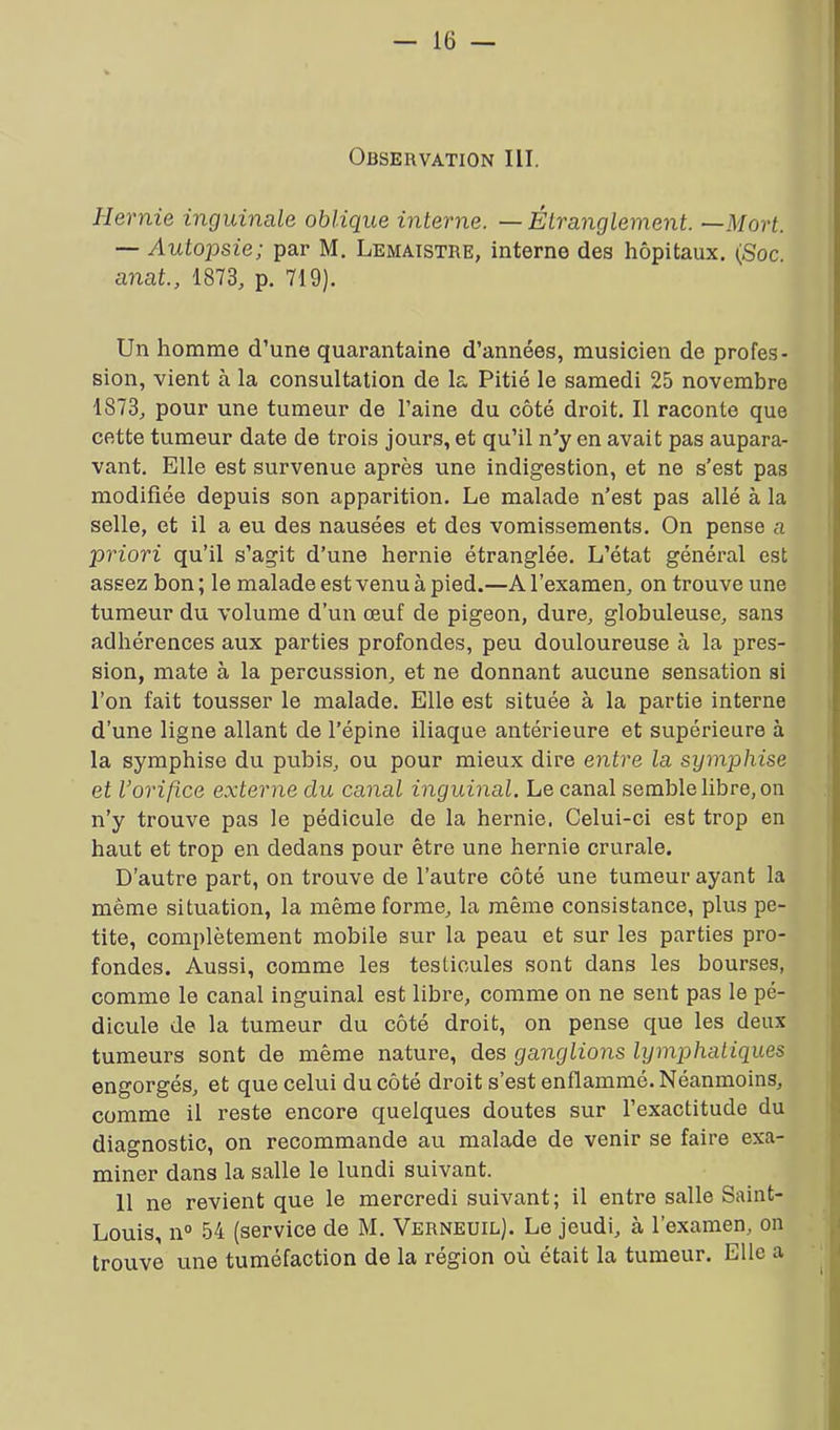 Observation III. Hernie inguinale oblique interne. —Étranglement. —Mort. — Autopsie; par M. Lemaistre, interne des hôpitaux. (Soc. anat., 1873, p. 719). Un homme d’une quarantaine d’années, musicien de profes- sion, vient à la consultation de la Pitié le samedi 25 novembre 1S73, pour une tumeur de l’aine du côté droit. Il raconte que cette tumeur date de trois jours, et qu’il n’y en avait pas aupara- vant. Elle est survenue après une indigestion, et ne s’est pas modifiée depuis son apparition. Le malade n’est pas allé à la selle, et il a eu des nausées et des vomissements. On pense a priori qu’il s’agit d’une hernie étranglée. L’état général est assez bon ; le malade est venu à pied.—A l’examen, on trouve une tumeur du volume d’un œuf de pigeon, dure, globuleuse, sans adhérences aux parties profondes, peu douloureuse à la pres- sion, mate à la percussion, et ne donnant aucune sensation si l’on fait tousser le malade. Elle est située à la partie interne d’une ligne allant de l’épine iliaque antérieure et supérieure à la symphise du pubis, ou pour mieux dire entre la symphise et l’orifice externe du canal inguinal. Le canal semble libre, on n’y trouve pas le pédicule de la hernie. Celui-ci est trop en haut et trop en dedans pour être une hernie crurale. D’autre part, on trouve de l’autre côté une tumeur ayant la même situation, la même forme, la même consistance, plus pe- tite, complètement mobile sur la peau et sur les parties pro- fondes. Aussi, comme les testicules sont dans les bourses, comme le canal inguinal est libre, comme on ne sent pas le pé- dicule de la tumeur du côté droit, on pense que les deux tumeurs sont de même nature, des ganglions lymphatiques engorgés, et que celui du côté droit s’est enflammé. Néanmoins, comme il reste encore quelques doutes sur l’exactitude du diagnostic, on recommande au malade de venir se faire exa- miner dans la salle le lundi suivant. 11 ne revient que le mercredi suivant; il entre salle Saint- Louis, n° 54 (service de M. Verneuil). Le jeudi, à l’examen, on trouve une tuméfaction de la région où était la tumeur. Elle a