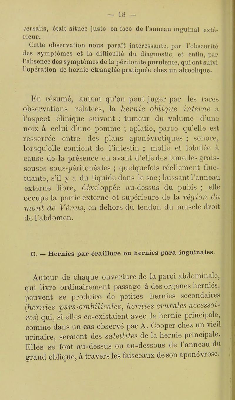 l'eraalis, était située iusto en face do l’anneau inguinal exté- rieur. Cette observation nous paraît intéressante, par l’obscurité des symptômes et la difficulté du diagnostic, et enfin, par l’absence des symptômes de la péritonite purulente, qui ont suivi l’opération de hernie étranglée pratiquée chez un alcoolique. En résumé, autant qu’on peut juger par les rares observations relatées, la hernie oblique interne a l’aspect clinique suivant : tumeur du volume d’une noix à celui d’une pomme ; aplatie, parce qu’elle est resserrée entre des plans aponévrotiques ; sonore, lorsqu’elle contient de l’intestin ; molle et lobulée à cause de la présence en avant d’elle des lamelles grais- seuses sous-péritonéales ; quelquefois réellement fluc- tuante, s’il y a du liquide dans le sac ; laissant l’anneau externe libre, développée au-dessus du pubis ; elle occupe la partie externe et supérieure de la région du mont de Vénus, en dehors du tendon du muscle droit de l’abdomen. C. — Hernies par éraillure ou hernies para-inguinales. Autour de chaque ouverture de la paroi abdominale, qui livre ordinairement passage à des organes herniés, peuvent se produire de petites hernies secondaires (hernies para-ombilicales, hernies crurales accessoi- res) qui, si elles co-existaient avec la hernie principale, comme dans un cas observé par A. Cooper chez un vieil urinaire, seraient des satellites de la hernie principale. Elles se font au-dessus ou au-dessous de l’anneau du grand oblique} à travers les faisceaux de son aponévrose*
