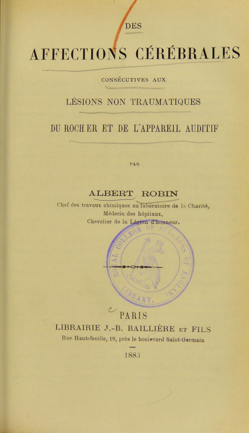 AFFECTIONS CÉRÉBRALES CONSÉCUTIVES AUX LÉSIONS NON TRAUMATIQUES I)U ROCHER ET DE ^APPAREIL AUDITIF PAR ALBERT ROBIN Chef (les travaux chimiques auTâïïôratoire de la Charité, Médecin des hôpitaux, Chevalier de la LôgpiWtt d’honneur. PARIS LIBRAIRIE J.-B. BAILLIÈRE et FILS Rue Hautefeuille, 19, près le boulevard Saint-Germain 188 J