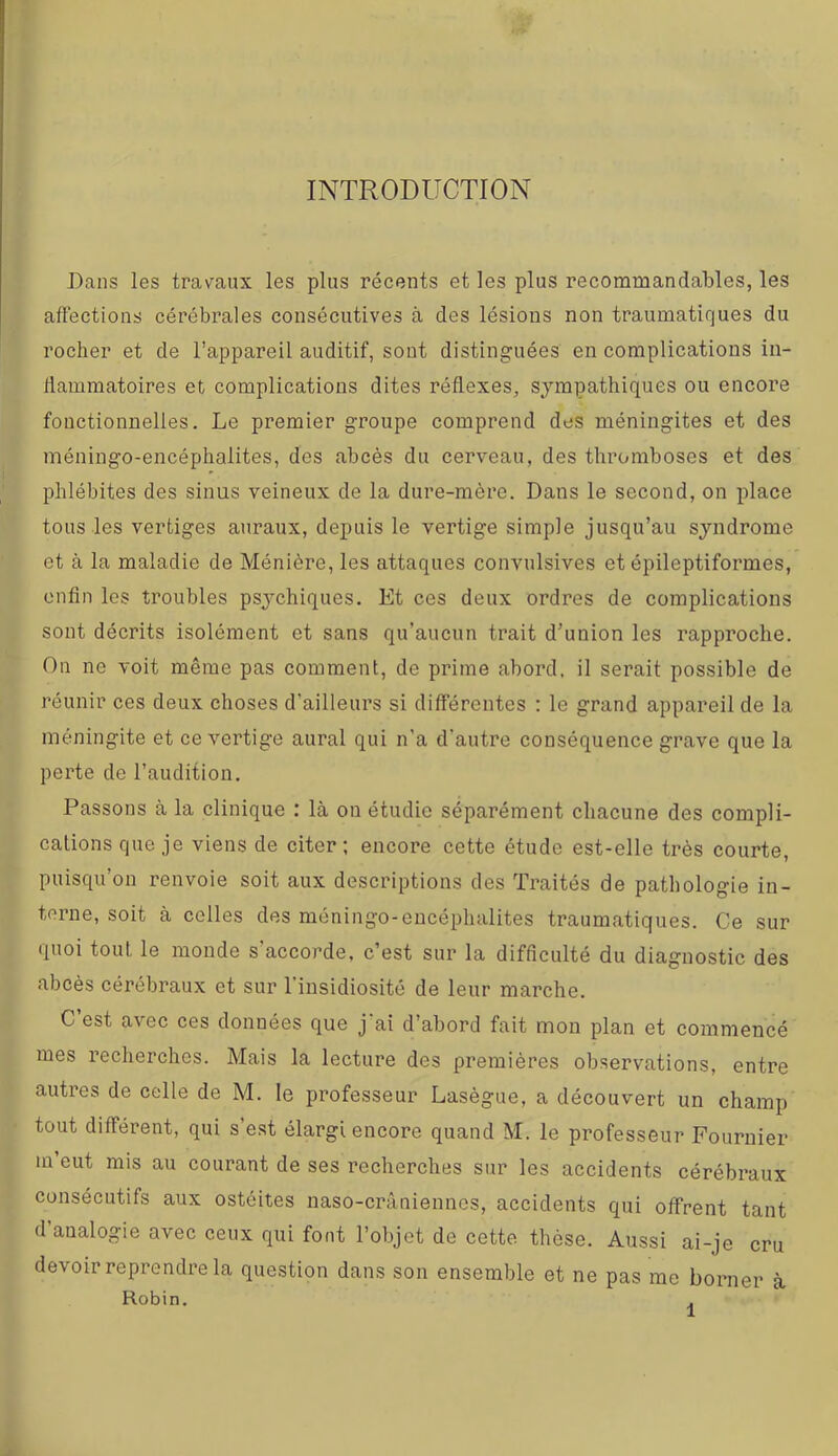 INTRODUCTION Dans les travaux les plus récents et les plus recommandables, les affections cérébrales consécutives à des lésions non traumatir|ues du rocher et de l’appareil auditif, sont distinguées en complications iii- dammatoires et complications dites réflexes, sympathiques ou encore fonctionnelles. Le premier groupe comprend des méningites et des rnéningo-encéphalites, des abcès du cerveau, des thromboses et des phlébites des sinus veineux de la dure-mère. Dans le second, on place tous les vertiges auraux, depuis le vertige simple jusqu’au syndrome et à la maladie de Ménière, les attaques convulsives et épileptiformes, enfin les troubles psychiques. Et ces deux ordres de complications sont décrits isolément et sans qu’aucun trait d’union les rapproche. On ne voit même pas comment, de prime abord, il serait possible de réunir ces deux choses d’ailleurs si différentes : le grand appareil de la méningite et ce vertige aurai qui n'a d’autre conséquence grave que la perte de l’audition. Passons à la clinique : là on étudie séparément chacune des compli- cations que je viens de citer; encore cette étude est-elle très courte, puisqu’on renvoie soit aux descriptions des Traités de pathologie in- terne, soit à celles des rnéningo-encéphalites traumatiques. Ce sur quoi tout le monde s'accorde, c’est sur la difficulté du diagnostic des abcès cérébraux et sur l’insidiosité de leur marche. C’est avec ces données que j'ai d’abord fait mon plan et commencé mes recherches. Mais la lecture des premières observations, entre autres de celle de M. le professeur Lasègue, a découvert un champ tout différent, qui s’est élargi encore quand M. le professeur Fournier m eut mis au courant de ses recherches sur les accidents cérébraux consécutifs aux ostéites naso-crâniennes, accidents qui offrent tant d’analogie avec ceux qui font l’objet de cette thèse. Aussi ai-je cru devoir reprendre la question dans son ensemble et ne pas me borner à Robin. .