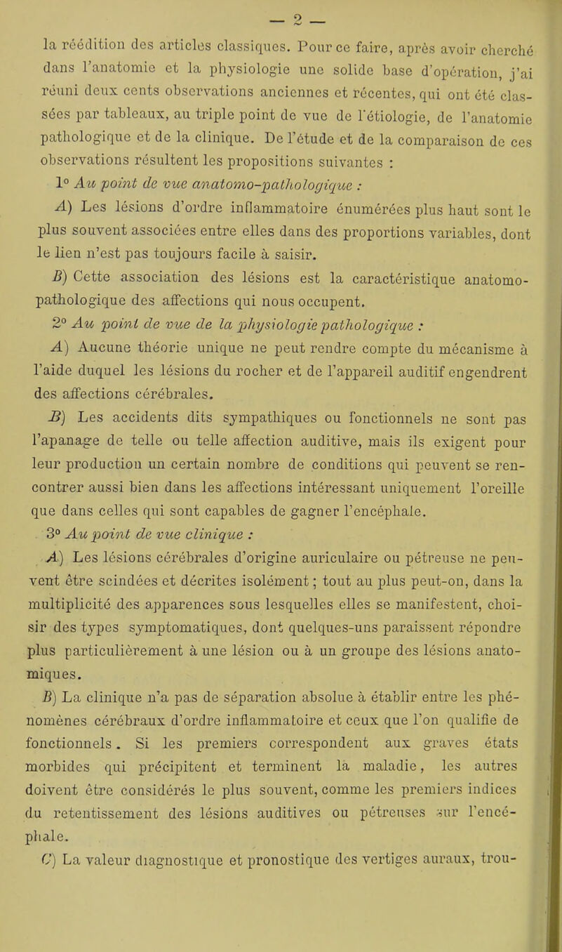 O la réédition des articles classiques. Pour ce faire, après avoir cherché dans l’anatomie et la phj'-siologie une solide base d’opération, j’ai réuni deux cents obsci’vations anciennes et récentes, qui ont été clas- sées par tableaux, au triple point de vue de l'étiologie, de l’anatomie pathologique et de la clinique. De l’étude et de la comparaison de ces observations résultent les propositions suivantes ; 1° Au -point de vue anatomo-pathologique : A) Les lésions d’ordre inflammatoire énumérées plus haut sont le plus souvent associées entre elles dans des proportions variables, dont le lien n’est pas toujours facile à saisir. B) Cette association des lésions est la caractéristique anatomo- pathologique des affections qui nous occupent. 2“ Au point de vue de la ph-ysiologie pathologique : A) Aucune théorie unique ne peut rendre compte du mécanisme à l’aide duquel les lésions du rocher et de l’appareil auditif engendrent des affections cérébrales. B] Les accidents dits sympathiques ou fonctionnels ne sont pas l’apanage de telle ou telle affection auditive, mais ils exigent pour leur production un certain nombre de conditions qui peuvent se ren- contrer aussi bien dans les affections intéressant uniquement l’oreille que dans celles qui sont capables de gagner l’encéphale. 3° Au point de vue clinique : A) Les lésions cérébrales d’origine auriculaire ou pétreuse ne peu- vent être scindées et décrites isolément ; tout au plus peut-on, dans la multiplicité des apparences sous lesquelles elles se manifestent, choi- sir des types symptomatiques, dont quelques-uns paraissent répondre plus particulièrement à une lésion ou à un groupe des lésions anato- miques. B) La clinique n’a pas de séparation absolue à établir entre les phé- nomènes cérébraux d’ordre inflammatoire et ceux que l’on qualifie de fonctionnels. Si les premiers correspondent aux graves états morbides qui précipitent et terminent la maladie, les autres doivent être considérés le plus souvent, comme les premiers indices du retentissement des lésions auditives ou pétreuses sur l’encé- phale. C) La valeur diagnostique et pronostique des vertiges auraux, trou-