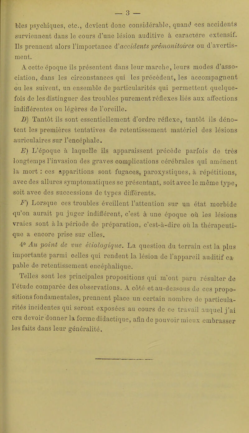 blés psychiques, etc., devient donc considérable, quand ces accidents surviennent dans le cours d’une lésion auditive à caractère extensif. Ils prennent alors l’importance accidents prémonitoires ou d’avertis- ment. A cette époque ils présentent dans leur marche, leurs modes d’asso- ciation, dans les circonstances qui les précèdent, les accompagnent ou les suivent, un ensemble de particularités qui permettent quelque- fois de les distinguer des troubles purement réflexes liés aux affections indifférentes ou légères de l’oreille. D) Tantôt ils sont essentiellement d’ordre réflexe, tantôt ils déno- tent les premières tentatives de retentissement matériel des lésions auriculaires sur l’encéphale. E) L’époque à laquelle ils apparaissent précède parfois de très longtemps l’invasion des graves complications cérébrales qui amènent la mort : ces apparitions sont fugaces, paroxystiques, à répétitions, avec des allures symptomatiques se présentant, soit avec le même type, soit avec des successions de types différents. F) Lorsque ces troubles éveillent l’attention sur un état morbide qu’on aurait pu juger indifférent, c’est à une époque où les lésions vraies sont à la période de préparation, c’est-à-dire où la thérapeuti- que a encore prise sur elles. 4° Au point de vue éLiologique. La question du terrain ostia plus importante parmi celles qui rendent la lésion de l’appareil auditif ca pable de retentissement encéphalique. Telles sont les principales propositions qui m’ont paru résulter de 1 étude comparée des observations. A coté et au-de.ssous de ces propo- sitions fondamentales, prennent place un certain nombre de particula- rités incidentes qui seront exposées au cours de ce travail auquel j’ai cru devoir donner la forme didactique, afin de pouvoir mieux embrasser les faits dans leur généralité.