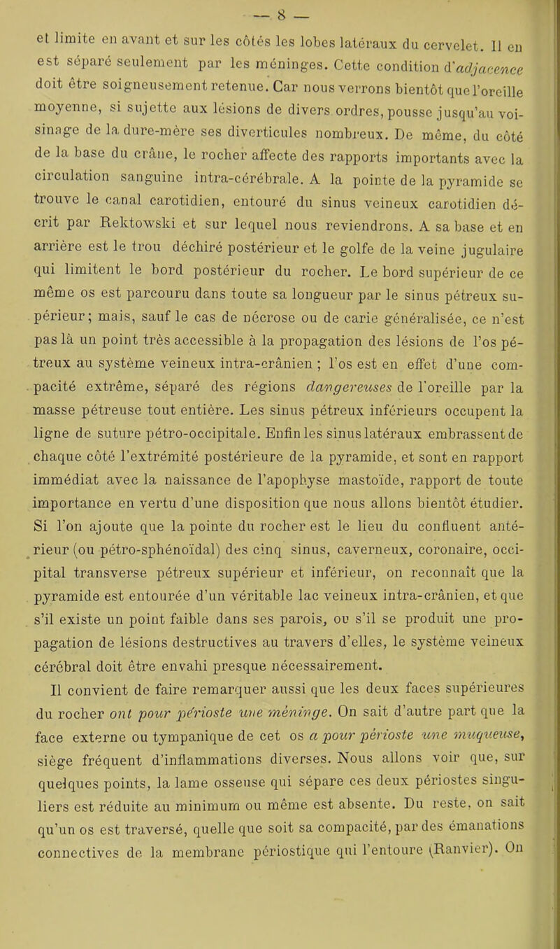 et limite en avant et sur les côtés les lobes latéraux du cervelet. 11 en est séparé seulement par les méninges. Cette condition d'ac/jacmce doit être soigneusement retenue. Car nous verrons bientôt que l’oreille moyenne, si sujette aux lésions de divers ordres, pousse jusqu’au voi- sinage de la dure-mère ses diverticules nombreux. De même, du côté de la base du crâne, le rocher affecte des rapports importants avec la circulation sanguine intra-cérébrale. A la pointe de la pyramide se trouve le canal carotidien, entouré du sinus veineux carotidien dé- crit par Rektowski et sur lequel nous reviendrons. A sa base et en arrière est le trou déchiré postérieur et le golfe de la veine jugulaire qui limitent le bord postérieur du rocher. Le bord supérieur de ce même os est parcouru dans toute sa longueur par le sinus pétreux su- périeur; mais, sauf le cas de nécrose ou de carie généi’alisée, ce n’est pas là un point très accessible à la propagation des lésions de l’os pé- treux au système veineux intra-crânien ; l’os est en effet d’une com- pacité extrême, séparé des régions dangereuses de l’oreille par la masse pétreuse tout entière. Les sinus pétreux inférieurs occupent la ligne de suture pétro-occipitale. Enfin les sinus latéraux embrassentde chaque côté l’extrémité postérieure de la pyramide, et sont en rapport immédiat avec la naissance de l’apophyse mastoïde, rapport de toute importance en vertu d’une disposition que nous allons bientôt étudier. Si l’on ajoute que la pointe du rocher est le lieu du confluent anté- _ rieur (ou pétro-sphénoïdal) des cinq sinus, caverneux, coronaire, occi- pital transverse pétreux supérieur et inférieur, on reconnaît que la pyramide est entourée d’un véritable lac veineux intra-crânien, et que s’il existe un point faible dans ses parois, ou s’il se produit une pro- pagation de lésions destructives au travers d’elles, le système veineux cérébral doit être envahi presque nécessairement. Il convient de faire remarquer aussi que les deux faces supérieures du rocher ont pour périoste une méninge. On sait d’autre part que la face externe ou tympanique de cet os a pour périoste %me mu.qu.euse, siège fréquent d’inflammations diverses. Nous allons voir que, sur quelques points, la lame osseuse qui sépare ces deux périostes singu- liers est réduite au minimum ou même est absente. Du reste, on sait qu’un os est traversé, quelle que soit sa compacité, par des émanations connectives de la membrane périostique qui l’entoure \^Ranviei’). On