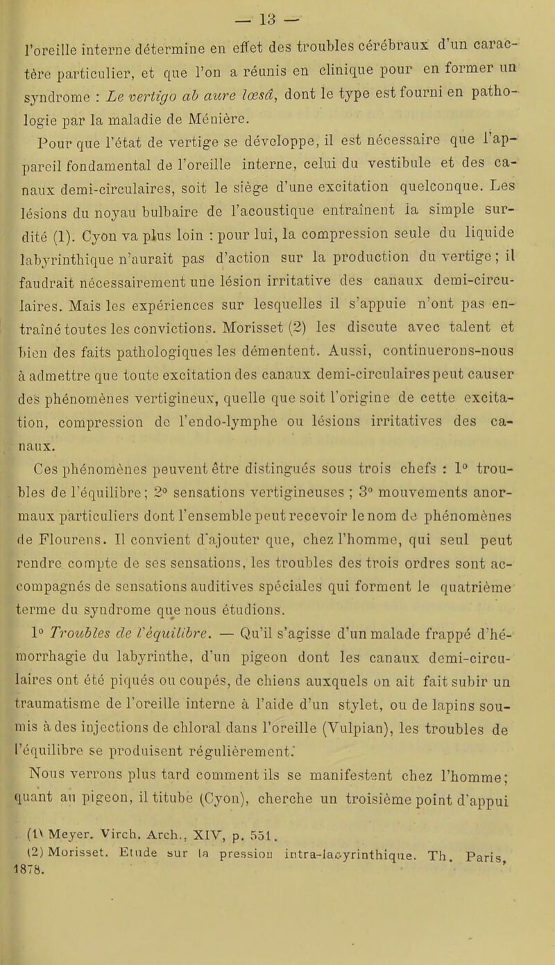 l’oreille interne détermine en effet des troubles cérébraux d un carac- tère particulier, et que l’on a réunis en clinique pour en former un syndrome r Le vcTtic/o <xb auve lo3sci, dont le type est fourni en patho- logie par la maladie de Ménière. Pour que l’état de vertige se développe, il est nécessaire que l’ap- pareil fondamental de l’oreille interne, celui du vestibule et des ca- naux demi-circulaires, soit le siège d’une excitation quelconque. Les lésions du noyau bulbaire de l’acoustique entraînent la simple sur- dité (1). Cyou va plus loin : pour lui, la compression seule du liquide labyrinthique n’aurait pas d’action sur la production du vertige ; il faudrait nécessairement une lésion irritative des canaux demi-circu- laires. Mais les expériences sur lesquelles il s’appuie n’ont pas en- traîné toutes les convictions. Morisset (2) les discute avec talent et bien des faits pathologiques les démentent. Aussi, continuerons-nous à admettre que toute excitation des canaux demi-circulaires peut causer des phénomènes vertigineux, quelle que soit l’origine de cette excita- tion, compression de l’endo-lymphe ou lésions irritatives des ca- naux. Ces phénomènes peuvent être distingués sous trois chefs : 1“ trou- bles de l’équilibre; 2'^ sensations vertigineuses ; 3“ mouvements anor- maux particuliers dont l’ensemble peut recevoir le nom de phénomènes de Flourens. Il convient d'ajouter que, chez l’homme, qui seul peut rendre compte de ses sensations, les troubles des trois ordres sont ac- compagnés de sensations auditives spéciales qui forment le quatrième terme du syndrome que nous étudions. 1» Troubles de Véquilibre. — Qu’il s’agisse d’un malade frappé d’hé- morrhagie du labyrinthe, d’un pigeon dont les canaux demi-circu- laires ont été piqués ou coupés, de chiens auxquels on ait fait subir un traumatisme de l’oreille interne à l’aide d’un stylet, ou de lapins sou- mis à des injections de chloral dans l’oreille (Vulpian), les troubles de l’équilibre se produisent régulièrement.' Nous verrons plus tard comment ils se manifestent chez l’homme; quant au pigeon, il titube (Cyon), cherche un troisième point d’appui (l\ Meyer. Virch. Arch., XIV, p. 551. (2) Morisset. Etude sur la pression iritra-lac-yrinthique. Th Paris 1878.