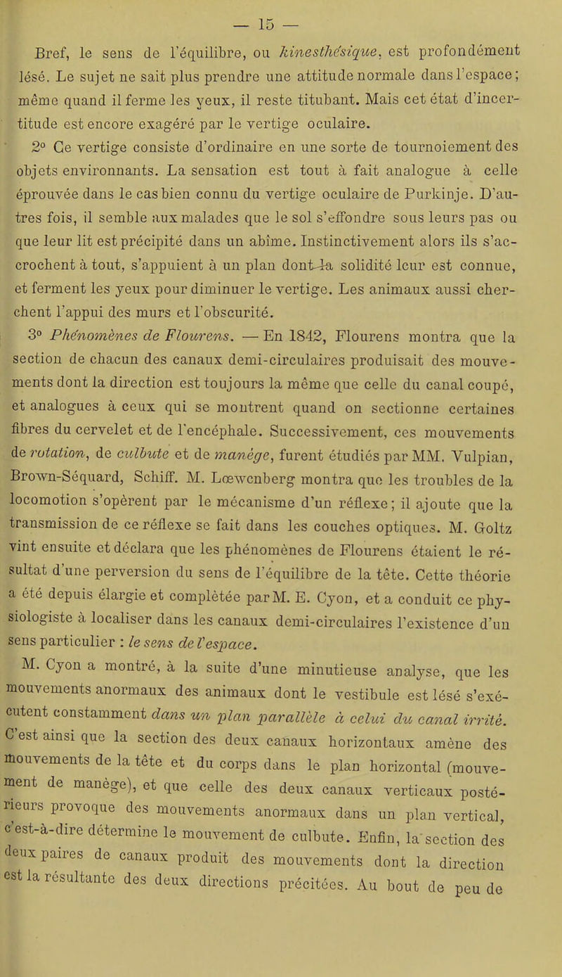 Bref, le sens de l’équilibre, ou kinesthésique, est profondément lésé. Le sujet ne sait plus prendre une attitude normale dansl’espace; même quand il ferme les yeux, il reste titubant. Mais cet état d’incer- titude est encore exagéré par le vertige oculaire. 2° Ce vertige consiste d’ordinaire en une sorte de tournoiement des objets environnants. La sensation est tout à fait analogue à celle éprouvée dans le cas bien connu du vertige oculaire de Purkinje. D’au- tres fois, il semble aux malades que le sol s’elfondre sous leurs pas ou que leur lit est précipité dans un abîme. Instinctivement alors ils s’ac- crochent à tout, s’appuient à un plan dont-4a solidité leur est connue, et ferment les yeux pour diminuer le vertige. Les animaux aussi cher- chent l’appui des murs et l’obscurité. 3° Phénomènes de Flourens. — En 1842, Flourens montra que la section de chacun des canaux demi-circulaires produisait des mouve- ments dont la direction est toujours la même que celle du canal coupé, et analogues à ceux qui se montrent quand on sectionne certaines fibres du cervelet et de l’encéphale. Successivement, ces mouvements de rotation,! de culbute et de manège^ furent étudiés par MM. Vulpian, Brown-Séquard, SchilF. M. Lœwcnberg montra que les troubles de la locomotion s’opèrent par le mécanisme d’un réflexe; il ajoute que la transmission de ce réflexe se fait dans les couches optiques. M. Goltz vint ensuite et déclara que les phénomènes de Flourens étaient le ré- sultat d’une perversion du sens de l’équilibre de la tête. Cette théorie a été depuis élargie et complétée parM. E. Cyon, et a conduit ce phy- siologiste à localiser dans les canaux demi-circulaires l’existence d’un sens particulier : le sens de l'espace. M. Cyon a montré, à la suite d’une minutieuse analyse, que les mouvements anormaux des animaux dont le vestibule est lésé s’exé- cutent constamment dans un plan parallèle à celui du canal irrité. C est ainsi que la section des deux canaux horizontaux amène des mouvements de la tête et du corps dans le plan horizontal (mouve- ment de manège), et que celle des deux canaux verticaux posté- rieurs provoque des mouvements anormaux dans un plan vertical, cest-a-dire détermine le mouvement de culbute. Enfin, lasection des deux paires de canaux produit des mouvements dont la direction est la résultante des deux directions précitées. Au bout de peu de