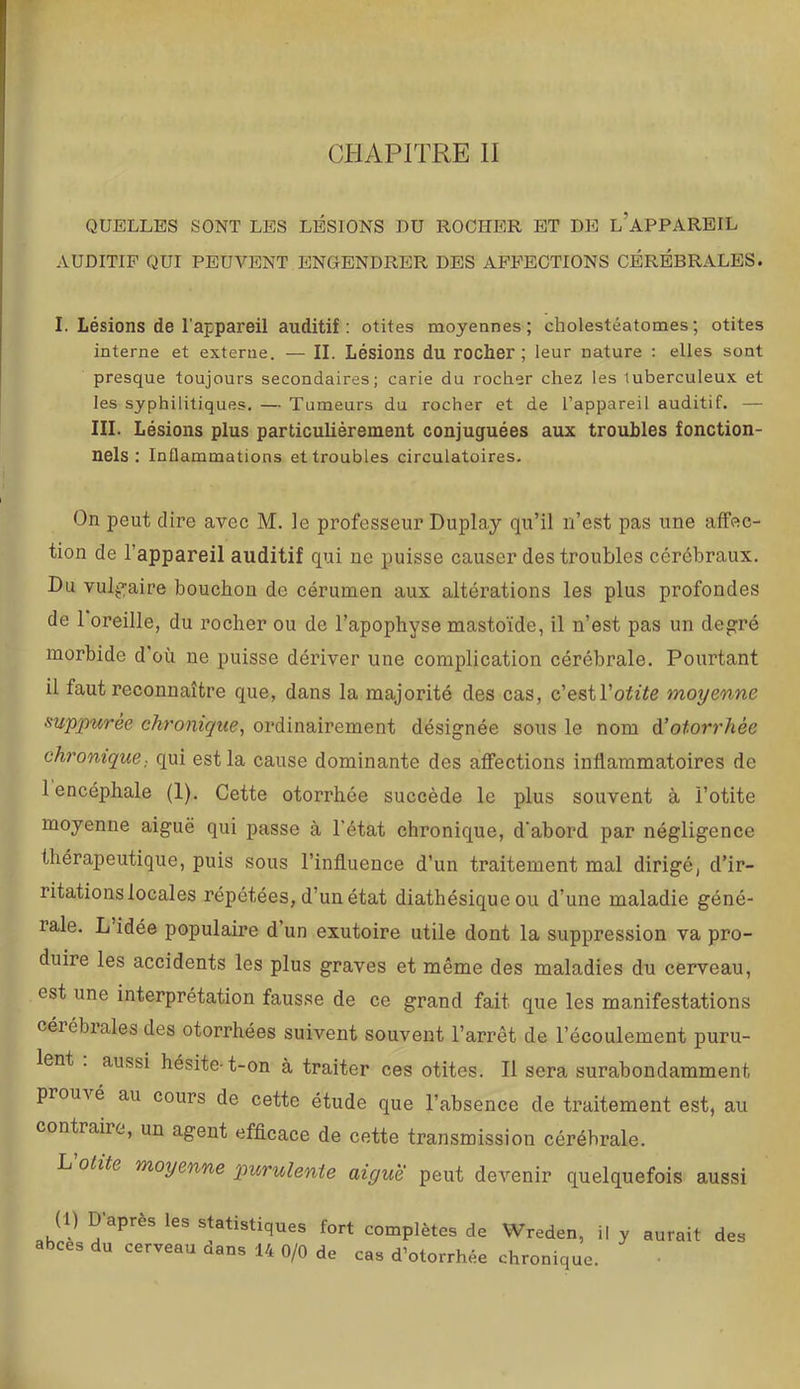 CHAPITRE II QUELLES SONT LES LÉSIONS DU ROCHER ET DE l’aPPAREIL AUDITIF QUI PEUVENT ENGENDRER DES AFFECTIONS CÉRÉBRALES. I. Lésions de l'appareil auditif: otites moyennes; cholestéatomes ; otites interne et externe. — II. Lésions du rocher; leur nature : elles sont presque toujours secondaires; carie du rocher chez les tuberculeux et les syphilitiques. — Tumeurs du rocher et de l’appareil auditif. — III. Lésions plus particulièrement conjuguées aux troubles fonction- nels : Inflammations et troubles circulatoires. On peut dire avec M. le professeur Duplay qu’il n’est pas une affec- tion de l’appareil auditif qui ne puisse causer des troubles cérébraux. Du vulj^aire bouchon de cérumen aux altérations les plus profondes de 1 oreille, du rocher ou de l’apophyse mastoïde, il n’est pas un degré morbide d'où ne puisse dériver une complication cérébrale. Pourtant il faut reconnaître que, dans la majorité des cas, c’estl’oft^e moyenne suppuree chronique^ ordinairement désignée sous le nom otorrhée chronique., qui est la cause dominante des affections inflammatoires de 1 encéphale (1). Cette otorrhée succède le plus souvent à l’otite moyenne aiguë qui passe à l'état chronique, d'abord par négligence thérapeutique, puis sous l’influence d’un traitement mal dirigé, d’ir- ritations locales répétées, d’un état diathésique ou d’une maladie géné- rale. L idée populaire d’un exutoire utile dont la suppression va pro- duire les accidents les plus graves et même des maladies du cerveau, est une interprétation fausse de ce grand fait que les manifestations cérébrales des otorrhées suivent souvent l’arrêt de l’écoulement puru- lent . aussi hésite-t-on à traiter ces otites. Il sera surabondamment prouA é au cours de cette étude que l’absence de traitement est, au contraire, un agent efficace de cette transmission cérébrale. L otite moyenne purulente aigue peut devenir quelquefois aussi abcès du cerveau dans 14 0/0 de cas d’otorrhée chronique. aurait des
