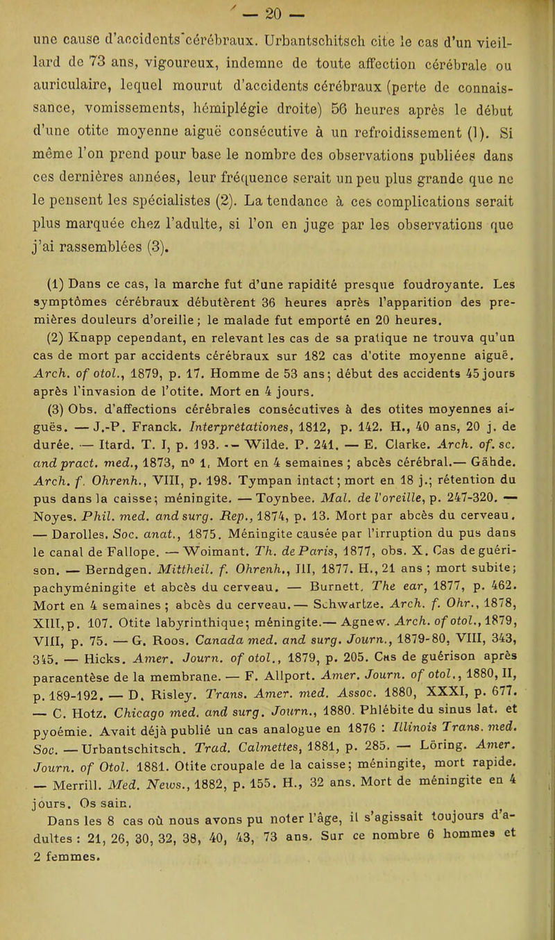 une cause cl’aociclcnts'cérébraux. Urbantschitsch cite le cas d’un vieil- lard de 73 ans, vigoureux, indemne de toute affection cérébrale ou auriculaire, lequel mourut d’accidents cérébraux (perte de connais- sance, vomissements, hémiplégie droite) 56 heures après le début d’une otite moyenne aiguë consécutive à un refroidissement (1). Si même l’on prend pour base le nombre des observations publiées dans ces dernières années, leur fréciuence serait un peu plus grande que ne le peusent les spécialistes (2). La tendance à ces complications serait plus marquée chez l’adulte, si l’on en juge par les observations que j’ai rassemblées (3). (1) Dans ce cas, la marche fut d’une rapidité presque foudroyante. Les symptômes cérébraux débutèrent 36 heures après l’apparition des pre- mières douleurs d’oreille; le malade fut emporté en 20 heures. (2) Knapp cependant, en relevant les cas de sa pratique ne trouva qu’un cas de mort par accidents cérébraux sur 182 cas d’otite moyenne aiguë. Arch. of otol., 1879, p. 17. Homme de 53 ans; début des accidents 45 jours après l'invasion de l’otite. Mort en 4 jours. (3) Obs. d’affections cérébrales consécutives à des otites moyennes ai- guës. — J.-P. Franck. Interprêtationes, 1812, p. 142. H., 40 ans, 20 j. de durée. — Itard. T. I, p. 193. -- Wilde. P. 241. — E. Clarke. Arch. of.sc. andpract. med., 1873, n<> 1. Mort en 4 semaines ; abcès cérébral.— Gâhde. Arch. f. Ohrenh., VIII, p. 198. Tympan intact; mort en 18 j.; rétention du pus dans la caisse; méningite. —Toynbee. Mal. de l'oreille, p. 247-320. —- Noyés. Phil. med. andsurg. JRep., 1874, p. 13. Mort par abcès du cerveau. — Darolles. Soc. anat., 1875. Méningite causée par l’irruption du pus dans le canal de Fallope. —Woimant. Th. deParis, 1877, obs. X. Cas de guéri- son. — Berndgen. Mittheil. f. Ohrenh., III, 1877. H., 21 ans ; mort subite; pachyméningite et abcès du cerveau. — Burnett. The ear, 1877, p. 462. Mort en 4 semaines ; abcès du cerveau.— Schwartze. Arch. f. Ohr., 1878, XIII,p. 107. Otite labyrinthique; méningite.— Agnew. Arch. of otol., 1879, VIII, p. 75. — G. Roos. Canada med. and surg. Journ., 1879-80, VIII, 343, 3i5. — Hicks. Amer. Journ. of otol., 1879, p. 205. Cas de guérison après paracentèse de la membrane. — F. Allport. Amer. Journ. of otol,, 1880, II, p. 189-192. — D. Risley. Trans. Amer. med. Assoc. 1880, XXXI, p. 677. — C. Hotz. Chicago med, and surg. Journ., 1880. Phlébite du sinus lat. et pyoémie. Avait déjà publié un cas analogue en 1876 ; Illinois Trans. med. Soc. —Urbantschitsch. Trad. Calmettes, 1881, p. 285. — Lôring. Amer. Journ. of Otol. 1881. Otite croupale de la caisse; méningite, mort rapide. — Merrill. Med. News., 1882, p. 155. H., 32 ans. Mort de méningite en 4 jours. Os sain. Dans les 8 cas où nous avons pu noter l’âge, il s’agissait toujours d’a- dultes : 21, 26, 30, 32, 38, 40, 43, 73 ans. Sur ce nombre 6 hommes et