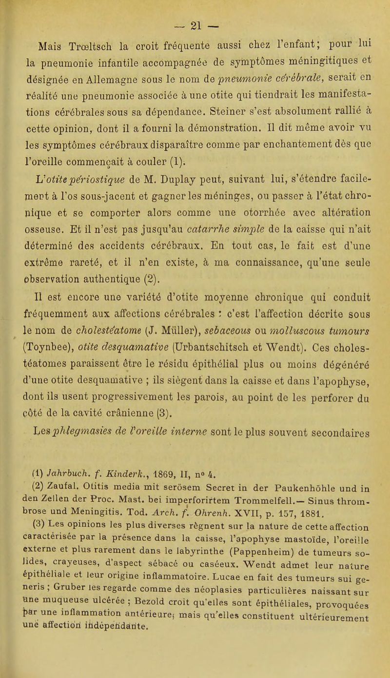 Mais Trœltsch la croit fréquente aussi chez l’enfant; pour lui la pneumonie infantile accompagnée de symptômes méningitiques et désignée en Allemagne sous le nom de pncwwom'e cérébrale, serait en réalité une pneumonie associée à une otite qui tiendrait les manifesta- tions cérébrales sous sa dépendance. Steiner s’est absolument rallié à cette opinion, dont il a fourni la démonstration. Il dit même avoir vu les symptômes cérébraux disparaître comme par enchantement dès que l’oreille commençait à couler (1). Irotite jpe'riostique de M. Duplay peut, suivant lui, s’étendre facile- mert à l’os sous-jacent et gagner les méninges, ou passer à l’état chro- nique et se comporter alors comme une otorrhée avec altération osseuse. Et il n’est pas jusqu’au catarrhe simple de la caisse qui n’ait déterminé des accidents cérébraux. En tout cas, le fait est d’une extrême rareté, et il n’en existe, à ma connaissance, qu’une seule observation authentique (2). Il est encore une variété d’otite moyenne chronique qui conduit fréquemment aux affections cérébrales : c’est l’affection décrite sous le nom de choleste'atome (J. Millier), sebaceous ou molluscous tumours (Toynbee), otite desquamative (Urbantschitsch et Wendt). Ces choles- téatomes paraissent être le résidu épithélial plus ou moins dégénéré d’une otite desquamative ; ils siègent dans la caisse et dans l’apophyse, dont ils usent progressivement les parois, au point de les perforer du côté de la cavité crânienne (3). Lesphlegmasies de Voreille interne sont le plus souvent secondaires (1) Jahrhuch. f. Kinderk,, 1869, II, n<> 4. (2) Zaufal. Otitis media mit serôsem Secret in der Paukenhôhle und in den Zellen der Proc. Mast. bei imperforirtem Trommelfell.— Sinus throm- brose und Meningitis. Tod. Arch. f. Ohrenh. XVII, p. 157, 1881, (3) Les opinions les plus diverses régnent sur la nature de cette affection caractérisée par la présence dans la caisse, l’apophyse mastoïde, l’oreüle externe et plus rarement dans le labyrinthe (Pappenheim) de tumeurs so- lides, crayeuses, d’aspect sébacé ou caséeux. Wendt admet leur nature épithéliale et leur origine inflammatoire. Lucae en fait des tumeurs sui ge- neris , Gruber les regarde comme des néoplasies particulières naissant sur Une muqueuse ulcérée ; Bezold croit qu’elles sont épithéliales, provoquées bar une inflammation anlérieurej mais qu’elles constituent ultérieurement une affectiori iüdêpetidarite.