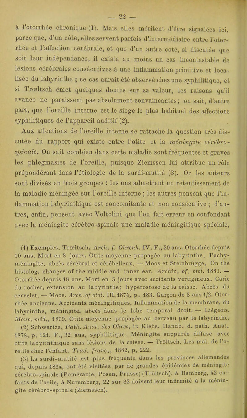 à l’otorrhée chronique (Ih Mais elles méritent d'être signalées ici, parce que, d’un coté, elles servent parfois d’intermédiaire entre l’otor- rhée et l’affection cérébrale, et que d’un autre coté, si discutée que soit leur indépendance, il existe au moins un cas incontestable do lésions cérébrales consécutives à une inflammation primitive et loca- lisée du labyrinthe ; ce cas aurait été observé chez une syphilitique, et si Trœltsch émet quelques doutes sur sa valeur, les raisons qu’il avance ne paraissent pas absolument convaincantes; on sait, d’autre part, que l'oreille interne est le siège le plus habituel des afièctions syphilitiques de l’appareil auditif (2). Aux affections de l’oreille interne se rattache la question très dis- cutée du rapport qui existe entre l’otite et la méningite cérébro- spinale. On sait combien dans cette maladie sont fréquentes et graves les phlegmasies de l’oreille, puisque Ziemssen lui attribue un rôle prépondérant dans l’étiologie de la surdi-mutité (3). Or les auteurs sont divisés en trois groupes : les uns admettent un retentissement do la maladie méningée sur l’oreille interne ; les autres pensent que l’in- flammation labyrinthique est concomitante et non consécutive ; d’au- tres, enfin, pensent avec Voltolini que l’on fait erreur en confondant avec la méningite cérébro-spinale une maladie méningilique spéciale. (1) Exemples. Trœltsch, Arch, f. Ohrenh. IV. F., 20 ans. Otorrhée depuis 10 ans. Mort en 8 jours. Ôtite moyenne propagée au labyrinthe. Pachy- méningite, abcès cérébral et cérébelleux. —Moos et Steinbrügge. On the histolog. changes of the middle and inner ear. Archiv. of. otol. 1881. — Otorrhée depuis 18 ans. Mort en 5 jours avec accidents vertigineux. Carie du rocher, extension au labyrinthe; hyperostose de la caisse. A.bcès du cervelet. —Moos. Arch, of otol. 111,1874, p. 183. Garçon de 3 ans 1/2. Otor- rhée ancienne. Accidents méningitiques. Inflammation de la membrane, du labyrinthe, méningite, abcès dans le lobe temporal droit. — Liégeois. Mouv. méd., 1869. Otite moyenne propagée au cerveau par le labyrinthe. (2) Schwartze. Path. Anat. des Ohres, in Klebs. Handb. d. path. Anat. 1878, p. 121. F., 32 ans, syphilitique. Méningite suppurée diffuse avec otite labyrinthique sans lésions de la caisse. — froltsch. Les mal. de l’o- reille chez l’enfant. Trad. franç., 1882, p, 222. (3) La surdi-mutité est plus fréquente dans les provinces allemandes qui, depuis 1864, ont été visitées p.ar de grandes épidémies de méningite cérébro-spinale (Poméranie, Posen, Prusse) (UrüUsch). A Bamberg, 42 en- fants de l’asile, à Nuremberg, 22 sur 32 doivent leur infirmité à la ménin- gite cérébro-spinale (Ziemssen).