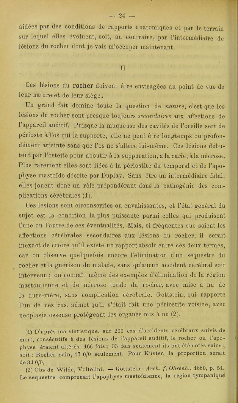 aidées par des conditions de rapports anatomiques et par le terrain sur lequel elles évoluent, soit, au contraire, par l’intermédiaire de lésions du rocher dont je vais m’occuper maintenant. II Ces lésions du rocher doivent être envisagées au point de vue de leur nature et de leur siège. Un grand fait domine toute la question de nature, c’est que les lésions du rocher sont presque toujours secondaires aux affections de l’appareil auditif. Puisque la muqueuse des cavités de l’oreille sert de périoste à l’os qui Insupporte, elle ne peut être longtemps ou profon- dément atteinte sans que l’os ne s’altère lui-même. Ces lésions débu- tent par l’ostéite pour aboutir à la suppuration, à la carie, àla nécrose. Plus rarement elles sont liées à la périostite du temporal et de l’apo- physe mastoïde décrite par Duplay. Sans être un intermédiaire fatal, elles jouent donc un rôle prépondérant dans la pathogénie des com- plications cérébrales (1). Ces lésions sont circonscrites ou envahissantes, et l’état général du sujet est la condition la plus puissante parmi celles qui produisent l’une ou l’autre de ces éventualités. Mais, si fréquentes que soient les affections cérébrales secondaires aux lésions du rocher, il serait inexact de croire qu’il existe un rapport absolu entre ces deux termes, car on observe quelquefois encore l’élimination d’un séquestre du rocher et la guérison du malade, sans qu’aucun accident cérébral soit intervenu ; on connaît même des exemples d’élimination de la région mastoïdienne et de nécrose totale du rocher, avec mise à nu de la dure-mère, sans complication céi’ébrale. Gottstein, qui rapporte l’un de ces cas, admet qu’il s’était fait une périostite voisine, avec néoplasie osseuse protégeant les organes mis à nu (2). (1) D’après ma statistique, sur 200 cas d’accidents cérébraux suivis de mort, consécutifs à des lésions de l’appareil auditif, le rocher ou l’apo- physe étaient altérés 166 fois ; 33 fois seulement ils ont été notés sains ; soit : Rocher sain, 17 0/0 seulement. Pour Kûster, la proportion serait de 33 0/0. (2) Obs de Wilde, Vollolini. — Gottstein : Arch. f. Ohrenh., 1880, p. 51, Le séquestre comprenait l’apophyse masto’idiennej la région tympaniquei