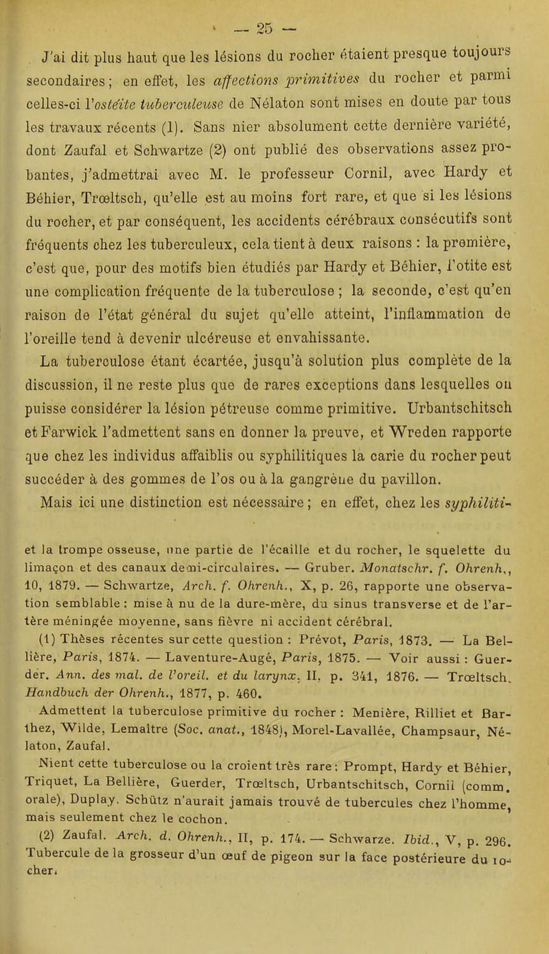 J'ai dit plus haut que les lésions du rocher étaient presque toujours secondaires ; en effet, les affections primitives du rocher et parmi celles-ci Voste'ite tuberculeuse de Nélaton sont mises en doute par tous les travaux récents (1). Sans nier absolument cette dernière variété, dont Zaufal et Schwartze (2) ont publié des observations assez pro- bantes, j'admettrai avec M. le professeur Cornil, avec Hardy et Béhier, Trœltsch, qu’elle est au moins fort rare, et que si les lésions du rocher, et par conséquent, les accidents cérébraux consécutifs sont fréquents chez les tuberculeux, cela tient à deux raisons : la première, c’est que, pour des motifs bien étudiés par Hardy et Béhier, l’otite est une complication fréquente de la tuberculose ; la seconde, c’est qu’en raison de l’état général du sujet qu’elle atteint, l’inflammation de l’oreille tend à devenir ulcéreuse et envahissante. La tuberculose étant écartée, jusqu’à solution plus complète de la discussion, il ne reste plus que de rares exceptions dans lesquelles ou puisse considérer la lésion pétreuse comme primitive. Urbantschitsch etFarwick l’admettent sans en donner la preuve, et Wreden rapporte que chez les individus affaiblis ou syphilitiques la carie du rocher peut succéder à des gommes de l’os ou à la gangrène du pavillon. Mais ici une distinction est nécessaire ; en effet, chez les syphiliti- et la trompe osseuse, une partie de l’écaille et du rocher, le squelette du limaçon et des canaux demi-circulaires. — Gruber. Monatschr. f. Ohrenh,, 10, 1879. — Schwartze, Arch. f. Ohrenh., X, p. 26, rapporte une observa- tion semblable : mise à nu de la dure-mère, du sinus transverse et de l’ar- tère méningée moyenne, sans fièvre ni accident cérébral. (1) Thèses récentes sur cette question : Prévôt, Paris, 1873. — La Bel- lière, Paris, 1874. — Laventure-Augé, Paris, 1875. — Voir aussi ; Guer- der. Ann. des mal. de Voreil. et du larynx, II, p. 341, 1876. — Trœltsch. Handbuch der Ohrenh., 1877, p. 460. Admettent la tuberculose primitive du rocher : Menière, Rilliet et Bar- thez, Wilde, Lemaître (Soc. anat., 1848], Morel-Lavallée, Champsaur, Né- laton, Zaufal. Nient cette tuberculose ou la croient très rare; Prompt, Hardy et Béhier, Triquet, La Bellière, Guerder, Trœltsch, Urbantschitsch, Cornil (comm. orale), Duplay. Schütz n’aurait jamais trouvé de tubercules chez l’homme mais seulement chez le cochon. (2) Zaufal. Arch. d. Ohrenh., II, p. 174.—• Schwarze. Ibid., V, p. 296. Tubercule delà grosseur d’un œuf de pigeon sur la face postérieure du lo- cher.