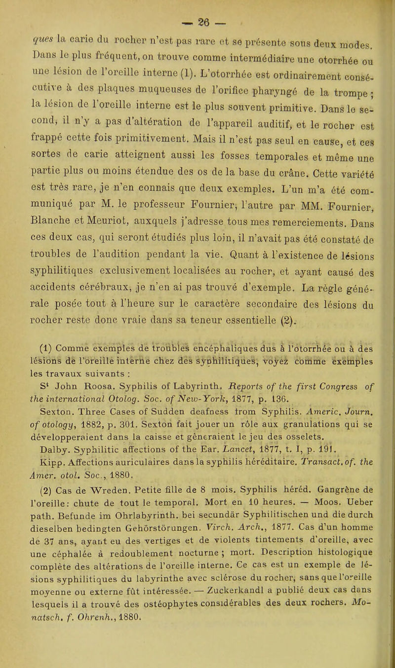 ques la carie du rociior n’est pas rare et se présente sous deux modes. Dans le plus fréquent, on trouve comme intermédiaire une otorrhée ou une lésion de l’oreille interne (1). L’otorrtiée est ordinairement consé- cutive à des plaques muqueuses de l’orifice pharyngé de la trompe ; la lésion de l’oreille interne est le plus souvent primitive. Dans le se- cond, il n’y a pas d’altération de l’appareil auditif, et le rocher est frappé cette fois primitivement. Mais il n’est pas seul en cause, et ces sortes de carie atteignent aussi les fosses temporales et même une partie plus ou moins étendue des os de la base du crâne. Cette variété est très rare, je n’en connais que deux exemples. L’un m’a été com- muniqué par M. le professeur Fournier, l’autre par MM. Fournier, Blanche et Meuriot, auxquels j’adresse tous mes remerciements. Dans ces deux cas, qui seront étudiés plus loin, il n’avait pas été constaté de troubles de l’audition pendant la vie. Quant à l’existence de lésions syphilitiques exclusivement localisées au rocher, et ayant causé des accidents cérébraux, je n’en ai pas trouvé d’exemple. La règle géné- rale posée tout à l’heure sur le caractère secondaire des lésions du rocher reste donc vraie dans sa teneur essentielle (2). (1) Comme exemples de troubles encéphaliques dus à l’otorrhée ou à des lésions de l’oreille interne chez des syphilitiques, voyez comme exemples les travaux suivants : S‘ John Roosa. Syphilis of Labyrinth. Reports of the first Congress of the international Otolog. Soc. of Neio-York, 1877, p. 136. Sexton. Three Cases of Sudden deafness trom Syphilis. Aineric. Journ. of otology, 1882, p. 301. Sexton fait jouer un rôle aux granulations qui se développeraient dans la caisse et gêneraient le jeu des osselets. Dalby. Syphilitic affections of the Ear. Lancet, 1877, t. I, p. 191. Kipp. Affections auriculaires dans la syphilis héréditaire. Transact.of. the Amer, otol. Soc., 1880. (2) Cas de Wreden. Petite fille de 8 mois. Syphilis héréd. Gangrène de l’oreille: chute de tout le temporal. Mort en 10 heures. — Moos. Ueber path. Befunde im Ohrlabyrinth. bei secundâr Syphilitischen und die durch dieselben bedingten Gehôrstôrungen. Virch. Arch,, 1877. Cas d’un homme de 37 ans, ayant eu des vertiges et de violents tintements d’oreille, avec une céphalée à redoublement nocturne ; mort. Description histologique complète des altérations de l’oreille interne. Ce cas est un exemple de lé- sions syphilitiques du labyrinthe avec sclérose du rocher, sans que l’oreille moyenne ou externe fût intéressée. — Zuckerkandl a publié deux cas dans lesquels il a trouvé des ostéophytes considérables des deux rochers. Mo~ natsch, f. Ohrenh., 1880.