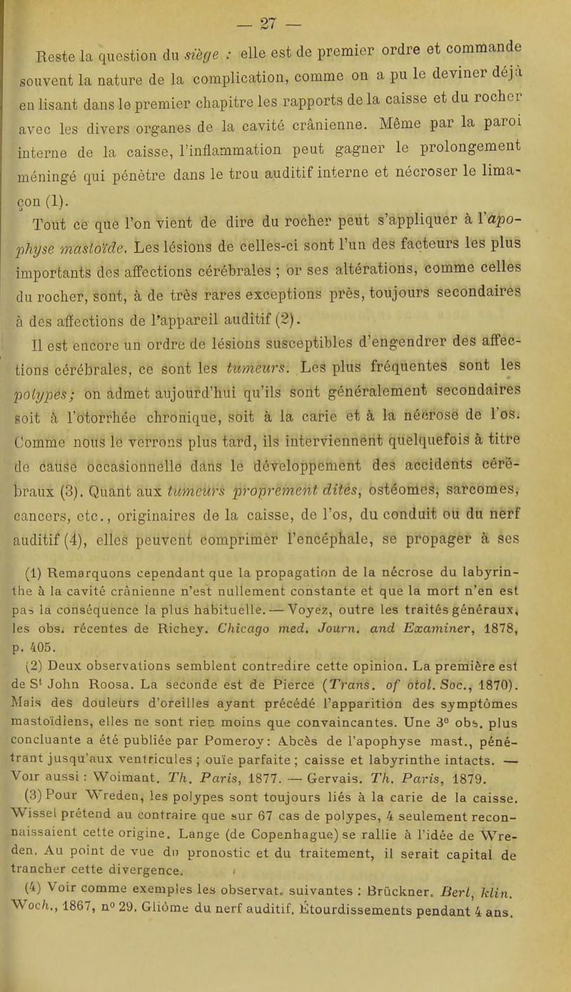 Reste la question du siège : elle est de premier ordre et commande souvent la nature de la complication, comme on a pu le deviner déjà en lisant dans le premier chapitre les rapports de la caisse et du rocher avec les divers organes de la cavité crânienne. Même par la paroi interne de la caisse, l’inflammation peut gagner le prolongement méningé qui pénètre dans le trou auditif interne et nécroser le lima- çon (1). Tout ce que l’on vient de dire du rocher peut s’appliquer à l'apo- physe oncisioïde. Les lésions de celles-ci sont l’un des facteurs les plus importants des affections cérébrales ; or ses altérations, comme celles du rocher, sont, à de très rares exceptions près, toujours secondaires à des aflections de Tappareil auditif (2). Il est encore un ordre de lésions susceptibles d’engendrer des affec- tions cérébrales, ce sont les tumeurs. Les plus fréquentes sont les polypes; on admet aujourd’hui qu’ils sont généralement secondaires soit â l’otorrhée chronique, soit à la carie et à la nécrose de 1 os. Comme nous le verrons plus tard, ils interviennent quelquefois à titre do cause occasionnelle dâns le développement des accidents céré- braux (3). Quant aux tumeurs proprement dites., ostéomes, sarcomes, cancers, etc., originaires de la caisse, de l’os, du conduit ou du nerf auditif (4), elles peuvent comprimer l’encéphale, se propager à ses (1) Remarquons cependant que la propagation de la nécrose du labyrin- the à la cavité crânienne n’est nullement constante et que la mort n’en est pas la conséquence la plus habituelle. — Voyez, outre les traités généraux, les obs. récentes de Richey. Chicago med. Journ, and Examiner, 1878, p. 405. (2) Deux observations semblent contredire cette opinion. La première est de John Roosa. La seconde est de Pierce (Trans, of otol.Soc., 1870). M ais des douleurs d'oreilles ayant précédé l’apparition des symptômes mastoïdiens, elles ne sont riep moins que convaincantes. Une 3° obs. plus concluante a été publiée par Pomeroy: A.bcès de l’apophyse mast., péné- trant jusqu’aux ventricules ; ouïe parfaite ; caisse et labyrinthe intacts. — Voir aussi : Woimant. Th. Paris, 1877. — Gervais. Th. Paris, 1879. (3) Pour Wreden, les polypes sont toujours liés à la carie de la caisse. Wissel prétend au contraire que sur 67 cas de polypes, 4 seulement recon- naissaient cette origine. Lange (de Copenhague) se rallie à l’idée de Wre- den. Au point de vue dn pronostic et du traitement, il serait capital de trancher cette divergence. < (4) Voir comme exemples les observât, suivantes : Brückner. BerL, klin. Woc/i., 1867, n» 29. Gliome du nerf auditif. Étourdissements pendant 4 ans.