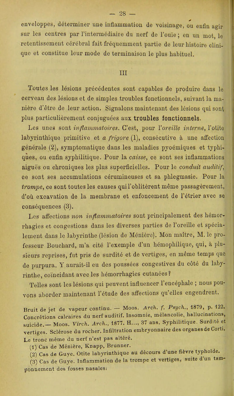 enveloppes, déterminer une inflammation de voisinage, ou enfin agir sur les centres par l’intermédiaire du nerf de l’ouïe ; en un mot, le retentissement cérébral fait fréquemment partie de leur histoire clini- que et constitue leur mode de terminaison le plus habituel. III Toutes les lésions précédentes sont capables de produire dans le cerveau des lésions et de simples troubles fonctionnels, suivant la ma- , nière d’être de leur action. Signalons maintenant des lésions qui sont ; plus particulièrement conjuguées aux troubles fonctionnels. Les unes sont wfiammatoires. C’est, pour l’oreille interne, l’otite t labyrinthique primitive et a frigore (1), consécutive à une affection [ générale (2), symptomatique dans les maladies pyoémiques et typhi- i qùes, ou enfin syphilitique. Pour la caisse, ce sont ses inflammations s aiguës ou chroniques les plus superficielles. Pour le conduit auditif, | ce sont ses accumulations cérumineuses et sa phlegmasie. Pour la i trompe, ce sont toutes les causes qui l’oblitèrent même passagèrement, i d’où excavation de la membrane et enfoncement de l’étrier avec se conséquences (3). Les affections non inflammatoires sont principalement des hémor- rhagies et congestions dans les diverses parties de l’oreille et spécia- lement dans le labyrinthe (lésion de Ménière). Mon maître, M. le pro- ; fesseur Bouchard, m’a cité l’exemple d’un hémophilique, qui, à plu- i sieurs reprises, fut pris de surdité et de vertiges, en même temps que de purpura. Y aurait-il eu des poussées congestives du côté du laby- rinthe, coïncidant avec les hémorrhagies cutanées? Telles sont les lésions qui peuvent influencer l’encéphale ; nous pou- vons aborder maintenant l’étude des affections qu’elles engendrent. Bruit de jet de vapeur continu. — Moos. Arch. f. Psych,, 18/9, p. 122. Concrétions calcaires du nerf auditif. Insomnie, mélancolie, hallucinations, suicide. — Moos. Virch. Arch., 1877. H..., 37 ans. Syphilitique. Surdité et vertiges. Sclérose du rocher. Infiltration embryonnaire des organes de Corti. , Le tronc même du nerf n’est pas altéré. (1) Cas de Ménière, Knapp, Brunner. (2) Cas de Guye. Otite labyrinthique au décours d’une fièvre typhoïde. (3) Cas de Guye. Inflammation de la trompe et vertiges, suite d’un tam- ponnement des fosses nasales/