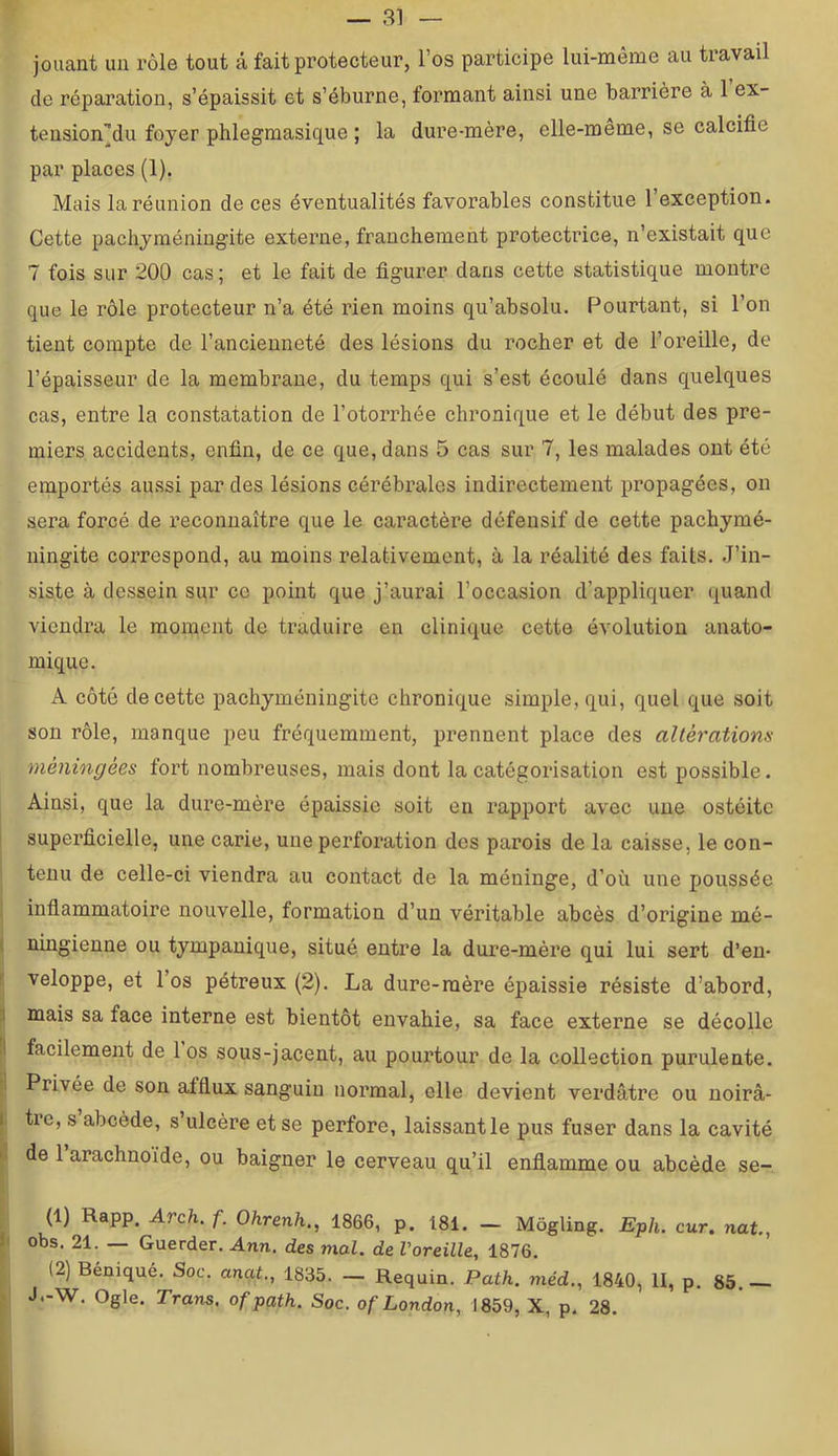 — 3] — jouant un rôle tout â fait protecteur, l’os participe lui-même au travail de répai’ation, s’épaissit et s’éburne, foi*mant ainsi une barrière à 1 ex- tension’du foyer phlegmasique ; la dure-mère, elle-meme, se calcifie par places (1), Mais la réunion de ces éventualités favorables constitue 1 exception. Cette pachyméningite externe, franchement protectrice, n’existait que 7 fois sur 200 cas; et le fait de figurer dans cette statistique montre que le rôle protecteur n’a été rien moins qu’absolu. Pourtant, si l’on tient compte de l’ancienneté des lésions du rocher et de l’oreille, de l’épaisseur de la membrane, du temps qui s’est écoulé dans quelques cas, entre la constatation de l’otorrhée chronique et le début des pre- miers accidents, enfin, de ce que, dans 5 cas sur 7, les malades ont été emportés aussi par des lésions cérébrales indirectement propagées, on sera forcé de reconnaître que le caractère défensif de cette pachymé- ningite correspond, au moins relativement, à la réalité des faits. J’in- siste à dessein sur ce point que j’aurai l’occasion d’appliquer quand viendra le moment de traduire en clinique cette évolution anato- mique. A côté de cette pachyméningite chronique simple, qui, quel que soit son rôle, manque peu fréquemment, prennent place des altératiom méningées fort nombreuses, mais dont la catégorisation est possible. Ainsi, que la dure-mère épaissie soit en rapport avec une ostéite superficielle, une carie, une perforation des parois de la caisse, le con- tenu de celle-ci viendra au contact de la méninge, d’où une poussée infiammatoire nouvelle, formation d’un véritable abcès d’origine mé- ningienne ou tympanique, situé entre la dure-mère qui lui sert d’en- veloppe, et 1 os pétreux (2). La dure-mère épaissie résiste d’abord, mais sa face interne est bientôt envahie, sa face externe se décolle facilement de los sous-jacent, au pourtour de la collection purulente. Privée de son afflux sanguin normal, elle devient verdâtre ou noirâ- tre, s abcède, s’ulcère et se perfore, laissant le pus fuser dans la cavité de 1 arachnoïde, ou baigner le cerveau qu’il enflamme ou abcède se- (1) Rapp. Arch. f. Ohrenh., 1866, p. 181. — Môgling. Eph, cur. nat., obs. 21. — Guerder. Ann. des mal. de Voreille, 1876. (2) Béniqué. Soc. anal., 1835. — Requin. Path. méd., 1840, II, p, 85. J.-W. Ogle. Trans. of path. Soc. of London, 1859, X, p. 28.