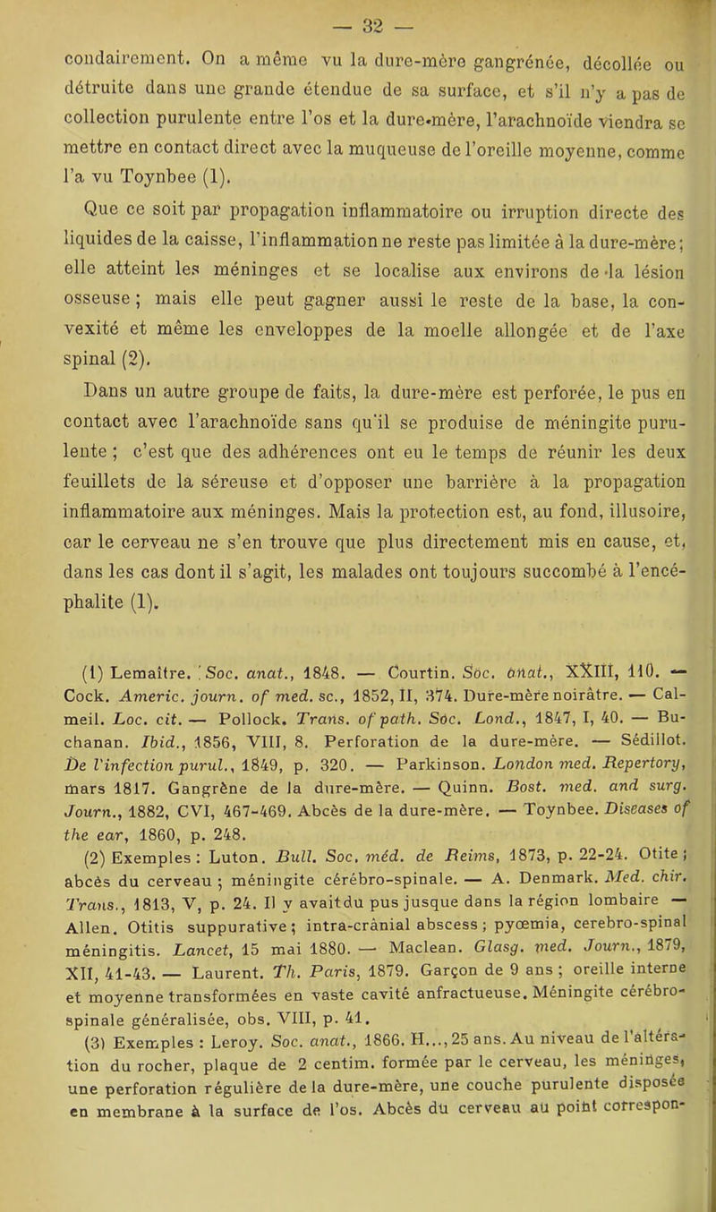 coiidairement. On a même vu la dure-mèi’o gangrenée, décollée ou détruite dans une grande étendue de sa surface, et s’il ii’y a pas de collection purulente entre l’os et la dure.mère, l’arachnoïde viendra se mettre en contact direct avec la muqueuse de l’oreille moyenne, comme l’a vu Toynbee (1). Que ce soit par propagation inflammatoire ou irruption directe des liquides de la caisse, l’inflammation ne reste pas limitée à la dure-mère ; elle atteint les méninges et se localise aux environs de-la lésion osseuse ; mais elle peut gagner aussi le reste de la hase, la con- vexité et même les enveloppes de la moelle allongée et de l’axe spinal (2). Dans un autre groupe de faits, la dure-mère est perforée, le pus en contact avec l’arachnoïde sans qu'il se produise de méningite puru- , I lente ; c’est que des adhérences ont eu le temps de réunir les deux i feuillets de la séreuse et d’opposer une barrière à la propagation inflammatoire aux méninges. Mais la protection est, au fond, illusoire, car le cerveau ne s’en trouve que plus directement mis en cause, et, ! dans les cas dont il s’agit, les malades ont toujours succombé à l’encé- | phalite (1). (1) Lemaître. [Soc. anat., 1848. — Courtin. Soc. onat., X'X.IIi, HO. — ^ Cock. Americ. journ, of med. sc., 1852, II, 874. Dure-mère noirâtre. — Cal- meil. Loc. cit, — Pollock. Trans. ofpath, Sdc. Lond,, 1847, I, 40. — Bu- chanan. Ibid., 1856, VIII, 8. Perforation de la dure-mère. — Sédillot. De l'infection purul., p, 320. — Parkinson. London med. iîeperfory, i mars 1817. Gangrène de la dure-mère. — Quinn. Bost. med. and surg. Journ., 1882, CVI, 467-469. Abcès de la dure-mère. — Toynbee. Diseases of the ear, 1860, p. 248. (2) Exemples: Luton. Bull. Soc, méd, de Beims, 1873, p. 22-24. Otite; abcès du cerveau ; méningite cérébro-spinale. — A. Denmark. Med. chir. Trans., 1813, V, p. 24. Il y avaitdu pus jusque dans la région lombaire — Allen. Otitis suppurative; intra-crànial abscess ; pyœmia, cérébro-spinal méningitis. Lancet, 15 mai 1880. —■ Maclean. Glasg. msd. Journ., 18/9, XII, 41-43. — Laurent. Th. Paris, 1879. Garçon de 9 ans ; oreille interne et moyenne transformées en vaste cavité anfractueuse. Méningite cerébro- spinale généralisée, obs, VIII, p. 41. '! (3) Exemples : Leroy. Soc. anat., 1866. H...,25 ans. Au niveau de l’altéra- ; tion du rocher, plaque de 2 centim. formée par le cerveau, les méniûges, | une perforation régulière delà dure-mère, une couche purulente disposée en membrane à la surface de l’os. Abcès dü cerveau aU poiüt cofreapon-