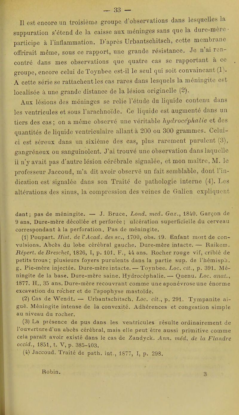 Il est encore un troisième groupe d’observations dans lesquelles la suppuration s’étend de la caisse aux méninges sans que la dure-mèic participe à l’inflammation. D’après Urbantscliitsch, cette membrane offrirait même, sous ce rapport, une grande résistance. Je n’ai ren- contré dans mes observations que quatre cas se rapportant à ce groupe, encore celui de Toj’^nbee est-il le seul qui soit convaincant (D. A cette série se rattachent les cas rares dans lesquels la méningite est localisée à une grande distance de la lésion originelle (2). Aux lésions des méninges se relie l’étude du liquide contenu dans les ventricules et sous l’arachnoïde. Ce liquide est augmenté dans un tiers des cas; on a même observé une véritable hydrocéphalie et des quantités de liquide ventriculaire allant à 200 ou 300 grammes. Celui- ci est séreux dans un sixième des cas, plus rarement purulent (3), gangréneux ou sanguinolent. J’ai trouvé une observation dans laquelle il n’y avait pas d’autre lésion cérébrale signalée, et mon maître, M. le professeur Jaccoud, m’a dit avoir observé un fait semblable, dont l’in- dication est signalée dans son Traité de pathologie interne (4). Les altérations des sinus, la compression des veines de Galien expliquent dant ; pas de méningite. — J. Bruce. Lond. jned. Gaz., 1840. Garçon de 9 ans. Dure-mère décollée et perforée; ulcération superficielle du cerveau correspondant à la perforation. Pas de méningite. (1) Poupart. Hist. de VAcad. des sc., 1700, obs. 19. Enfant mort de con- vulsions. Abcès du lobe cérébral gauche. Dure-mère intacte. — Raikcm. Répert. de Dreschet, 1826, I, p. 101. F., 44 ans. Rocher rouge vif, criblé de petits trous ; plusieurs foyers purulents dans la partie sup. de l’hémispn. g. Pie-mère injectée. Dure-mère intacte. — Toynbee. Loc. cit., p. 391. Mé- ningite de la base. Dure-mère saine. Hydrocéphalie.— Quenu. Loc. anal., 1877. H,, 35 ans. Dure-mère recouvrant comme une aponévrose une énorme excavation du rocher et de l’apophyse mastoïde. (2) Cas de Wendt. — Urbantscbitsch. Loc. cit., p. 291. Tympanite ai- guë. Méningite intense de la convexité. Adhérences et congestion simple au niveau du rocher. (3) La présence de pus dans les ventricules résulte ordinairement de l’ouverture d’un abcès cérébral, mais elle peut être aussi primitive comme cela parait avoir existé dans le cas de Zandyck. Ann. méd, de la Flandre occid., 1851, t. V, p. 385-403. (4) Jaccoud. Traité de path. int., 1877, I, p. 298. Robin. 3