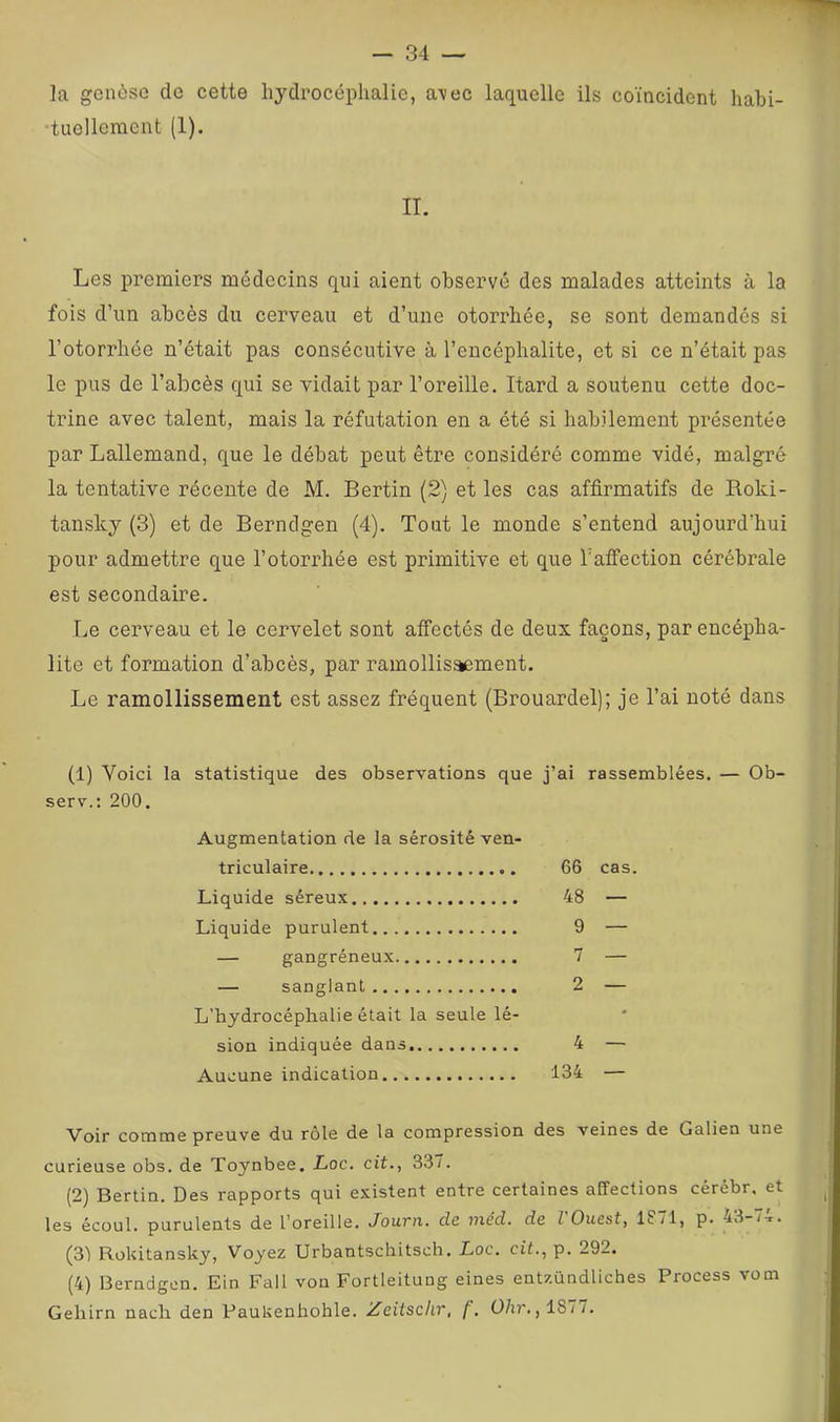 la genèse de cette hydrocéphalie, a\ec laquelle ils coïncident habi- •tuellement (1). II. Les premiers médecins qui aient observé des malades atteints à la fois d’un abcès du cerveau et d’une otorrhée, se sont demandes si l’otorrhée n’était pas consécutive à l’encéphalite, et si ce n’était pas le pus de l’abcès qui se vidait par l’oreille. Itard a soutenu cette doc- trine avec talent, mais la réfutation en a été si habilement présentée par Lallemand, que le débat peut être considéré comme vidé, malgré la tentative récente de M. Bertin (2) et les cas affirmatifs de Roki- tansky (3) et de Berndgen (4). Tout le monde s’entend aujourd’hui pour admettre que l’otorrhée est primitive et que Tafifection cérébrale est secondaire. Le cerveau et le cervelet sont affectés de deux façons, par encépha- lite et formation d’abcès, par ramollisæment. Le ramollissement est assez fréquent (Brouardel); je l’ai noté dans (1) Voici la statistique des observations que j’ai rassemblées. — Ob- serv.: 200. Augmentation de la sérosité ven- triculaire 66 cas. Liquide séreux 48 — Liquide purulent 9 — — gangréneux 7 — — sanglant 2 — L’hydrocéphalie était la seule lé- sion indiquée dans 4 — Aucune indication 134 — Voir comme preuve du rôle de la compression des veines de Galien une curieuse obs. de Toynbee. Loc. cit., 337. (2) Bertin. Des rapports qui existent entre certaines affections cérébr, et les écoul. purulents de l’oreille. Jouttl. clc niéd. de l Ouest, lS/1, p. 43-/:r. (3) Rokitansky, Voyez Urbantschitsch. Loc. cit., p. 292. (4) Berndgen. Ein Fall von Fortieitung eines entzündliches Process vom Gehirn nach den Paukenhohle. Zeiisclir, f, Ü/u*.,187/.