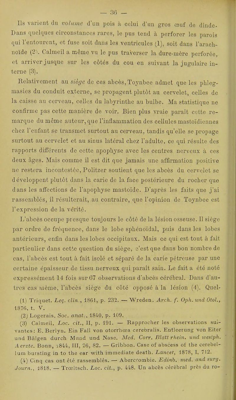 — .30 — Ils varient du volume d un pois à celui d’un gros csuf de dinde- Dans quelques circonstances rares, le pus tend à perforer les parois qui l’entourent, et fuse soit dans les ventricules (1), soit dans l’arach- noïde (2h Calmeil a même vu le pus traverser la dure-mère perforée, et arriver jusque sur les côtés du cou en suivant la jugulaire in- terne (3). Relativement au siège de ces abcès, Toynbee admet que les pbleg- masies du conduit externe, se propagent plutôt au cervelet, celles de la caisse au cerveau, celles du labyrinthe au bulbe. Ma statistique ne confirme pas cette manière de voir. Bien plus vraie paraît cette re- marque du même auteur, que l’inflammation des cellules mastoïdiennes chez l’enfant se transmet surtout au cerveau, tandis qu’elle se propage surtout au cervelet et au sinus latéral chez l’adulte, ce qui résulte des rapports différents de cette apophyse avec les centres nerveux à ces deux âges. Mais comme il est dit que jamais une affirmation positive ne restera incontestée, Politzer soutient que les abcès du cervelet se développent plutôt dans la carie de la face postérieure du rocher que dans les affections de l’apophyse mastoïde. D’après les faits que j'ai rassemblés, il résulterait, au contraire, que l’opinion de Toynbee est l’expression de la vérité. L’abcès occupe presque toujours le côté de la lésion osseuse. Il siège par ordre de fréquence, dans le lobe sphénoïdal, puis dans les lobes antérieurs, enfin dans les lobes occipitaux. Mais ce qui est tout à fait particulier dans cette question du siège, c’est que dans bon nombre de cas, l’abcès est tout à fait isolé et séparé de la carie pétreuse par une certaine épaisseur de tissu nerveux qui paraît sain. Le fait a été noté expressément 14 fois sur 67 observations d’abcès cérébral. Dans d'au- tres cas même, l’abcès siège du côté opposé à la lésion (4). Quel- (1) Triquet. Leç. clin., 1861, p. 232. —Wreden. Arch. f. Oph.und OtoL, 1376, t. V. (2) Logerais. Soc. anat., 1840, p. 109. (3) Calmeil. Loc. cit.. H, p. 191. — Rapprocher les observations sui- vantes: E. Berlyn. Ein Fall von otorrhœa cerebralis. Entleerung von Eiter und Bâlgen durch Mund und Nase. Med. Corr. Blatt rliein. iind icestph. Aerzte. Bonn, u844, III, 26, 82. — Gribbon. Case of abscess of the cerebel- lum bursting in to the ear with immédiate death. Lancet, 1878, I, 712. (4) Cinq cas ont été rassemblés. — Aberccombie. Edinb. med. and surg. Journ., 1818. — Trœltsch. Loc. cit., p. 448. Un abcès cérébral près du ro-
