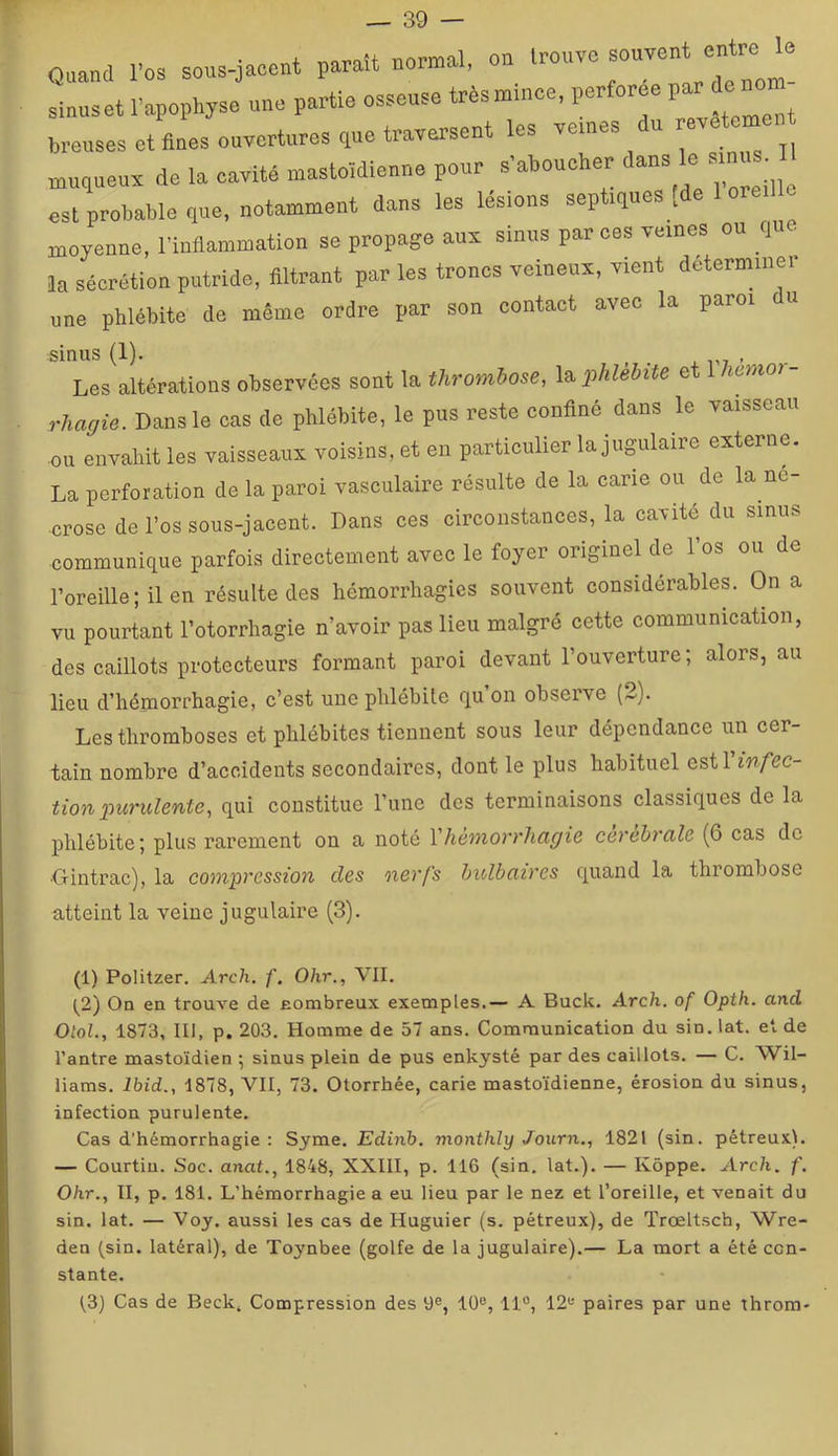 Quand roa sous-jacent parait normal, on trouve sinuset 1-apophyse une partie osseuse trèsmmee, perfores P“ ^ ^ breiises et ânes ouvertures que traversent les veines u re muqueux de la cavité mastoïdienne pour s’aboucher ^ ; est probable que, notamment dans les lésions septiques [de 1 oreille moyenne, l'inflammation se propage aux sinus par ces veines ou que la sécrétion putride, filtrant par les troncs veineux, vient determiiiei une phlébite de même ordre par son contact avec la paroi du sinus (1). , . X r7 ’ Les altérations observées sont la thrombose, l^phlebüe et lAemo?- rhagie. Dans le cas de phlébite, le pus reste confiné dans le vaisseau ou envahit les vaisseaux voisins, et en particulier la jugulaire externe. La perforation de la paroi vasculaire résulte de la cane ou de la né- crosé de l’os sous-jacent. Dans ces circonstances, la cavité du sinus communique parfois directement avec le foyer originel de l’os ou de l’oreille; il en résulte des hémorrhagies souvent considérables. On a vu pourtant l’otorrhagie n’avoir pas lieu malgré cette communication, des caillots protecteurs formant paroi devant l’ouverture; alors, au lieu d’hémorrhagie, c’est une phlébite qu’on observe (2). Les thromboses et phlébites tiennent sous leur dépendance un cer- tain nombre d’accidents secondaires, dont le plus habituel estl infec- tion purulente, qui constitue Tune des terminaisons classiques de la phlébite ; plus rarement on a noté Vhémorrhagie cérébrale (6 cas de ■Gintrac), la compression des oxerfs bulbaires quand la thrombose atteint la veine jugulaire (3). (1) Politzer. Arch. f. Ohr., VII. (^2) On en trouve de nonibreux exemples.— A Buck. Arch. of Opth. and OtoL, 1873, III, p. 203. Homme de 57 ans. Communication du sin. iat. et de l’antre mastoïdien ; sinus plein de pus enkysté par des caillots. — C. Wil- liams. Ibid., 1878, VII, 73. Otorrhée, carie mastoïdienne, érosion du sinus, infection purulente. Cas d'hémorrhagie : Syme. Edinh. monthly Journ,, 1821 (sin. pétreux). — Courtin. Soc. anat., 1848, XXIII, p. 116 (sin. Iat.). — Kôppe. Arch. f. Ohr., II, p. 181. L’hémorrhagie a eu lieu par le nez et l’oreille, et venait du sin. Iat. — Voy. aussi les cas de Huguier (s. pétreux), de q'rœltsch, Wre- den (sin. latéral), de Toynbee (golfe de la jugulaire).— La mort a été con- stante. (3) Cas de Beck, Compression des 9®, 10®, 11°, 12® paires par une throm-