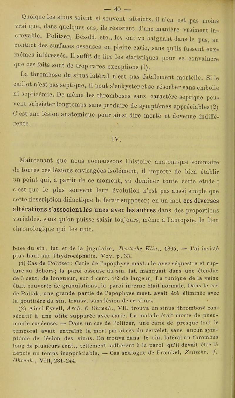 Quoique les sinus soient si souvent atteints, il n’en est pas moins vrai que, dans quelques cas, ils résistent d’une manière vraiment in- croyable. Politzer, Bézold, etc., les ont vu baignant dans le pus, au contact des surfaces osseuses en pleine carie, sans qu’ils fussent eux- memes intéressés. Il suffit de lire les statistiques pour se convaincre que ces faits sont de trop rares exceptions (1). La tlirombose du sinus latéral n’est pas fatalement mortelle. Si le caillot n’est pas septique, il peut s’enkyster et se résorber sans embolie ui septicémie. De même les thromboses sans caractère septique peu- vent subsister longtemps sans produire de symptômes appréciables (2) C est une lésion anatomique pour ainsi dire morte et devenue indiffé- rente. IV. Maintenant que nous connaissons l’histoire anatomique sommaire de toutes ces lésions envisagées isolément, il importe de bien établir un point qui, à partir de ce moment, va dominer toute cette étude : c est que le plus souvent leur évolution n’est pas aussi simple que cette description didactique le ferait supposer; en un mot ces diverses altérations s’associent les unes avec les autres dans des proportions variables, sans qu’on puisse saisir toujours, même à l’autopsie, le lien chronologique qui les unit. bose du sin. lat. et de la jugulaire. Deutsche Klin., 1865. — J’ai insisté plus haut sur l’hydrocéphalie. Voy. p. 33. (1) Cas de Politzer: Carie de l’apophyse mastoïde avec séquestre et rup- ture au dehors; la paroi osseuse du sin. lat. manquait dans une étendue de 3 cent, de longueur, sur 1 cent. 1/2 de largeur. La tunique de la veine était couverte de granulations , la paroi interne était normale. Dans le cas de Pollak, une grande partie de l’apophyse mast. avait été éliminée avec la gouttière du sin. transv. sans lésion de ce sinus. (2) Ainsi Eysell, Arch. f. Ohrenh., VII, trouva un sinus thrombosé con- sécutif à une otite suppurée avec carie. La malade était morte de pneu- monie caséeuse. — Dans un cas de Politzer, une carie de presque tout le temporal avait entraîné la mort par abcès du cervelet, sans aucun sym- ptôme de lésion des sinus. On trouva dans le sin. latéral un thrombus long de plusieurs cent., tellement adhérent à la paroi qu’il devait être là depuis un temps inappréciable. — Cas analogue de Frænkel. Zeitschr. f. Ohrenh., VIII, 231-244.