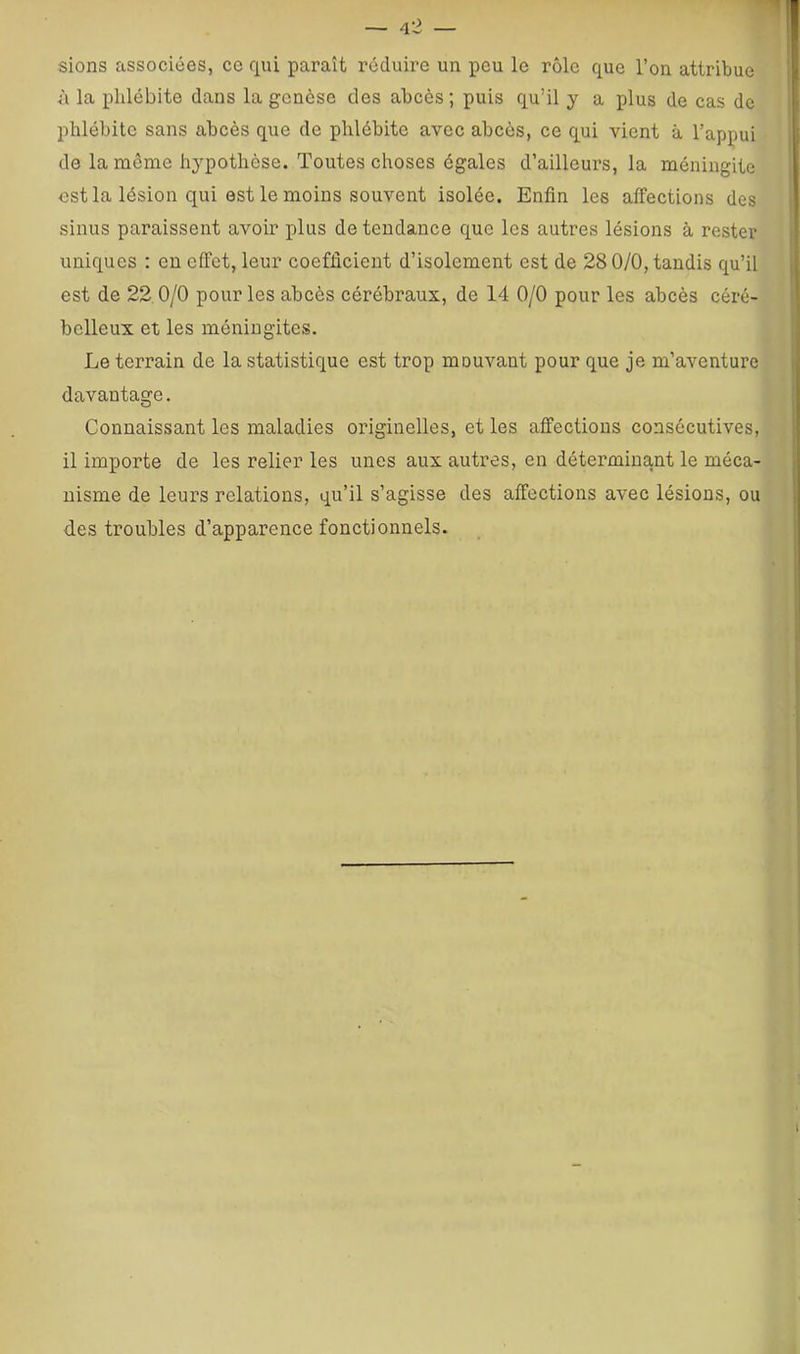 sions associées, ce qui paraît réduire un peu le rôle que l’on attribue à la phlébite dans la genèse des abcès; puis qu’il y a plus de cas de phlébite sans abcès que de phlébite avec abcès, ce qui vient à l’appui de la même hypothèse. Toutes choses égales d’ailleurs, la méningite est la lésion qui est le moins souvent isolée. Enfin les affections des sinus paraissent avoir plus de tendance que les autres lésions à rester uniques : en effet, leur coefficient d’isolement est de 28 0/0, tandis qu’il est de 22 0/0 pour les abcès cérébraux, de 14 0/0 pour les abcès céré- belleux et les méningites. Le terrain de la statistique est trop mouvant pour que je m’aventure davantage. Connaissant les maladies originelles, et les affections consécutives, il importe de les relier les unes aux autres, en déterminant le méca- nisme de leurs relations, qu’il s’agisse des affections avec lésions, ou des troubles d’apparence fonctionnels.