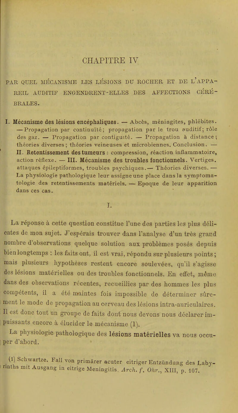 CPIAPITRE IV PAR QUEL MÉCANISME LES LÉSIONS DU ROCHER ET DE l’APPA- REIL AUDITIF ENGENDRENT-ELLES DES AFFECTIONS CÉRÉ- BRALES. I. Mécanisme des lésions encéphaliques. — Abcès, méningites, phlébites. — Propagation par continuité; propagation par le trou auditif; rôle des gaz. — Propagation par contiguïté. — Propagation à distance; théories diverses; théories veineuses et microbiennes. Conclusion. — II. Retentissement des tumeurs; compression, réaction inflammatoire, action réflexe. — III. Mécanisme des troubles fonctionnels. Vertiges, attaques épileptiformes, troubles psychiques.— Théories diverses. — La physiologie pathologique leur assigne une place dans la symptoma- tologie des retentissements matériels. — Epoque de leur apparition dans ces cas. I. La réponse à cette question constitue l’une des parties les plus déli- cates de mon sujet. J’espérais trouver dans l’analyse d’un très grand nombre d’observations quelque solution aux problèmes posés depuis bien longtemps : les faits ont, il est vrai, répondu sur plusieurs points ; mais plusieurs hypothèses restent encore soulevées, qu’il s’agisse des lésions matérielles ou des troubles fonctionnels. En effet, même dans des observations récentes, recueillies par des hommes les plus compétents, il a été nmintes fois impossible de déterminer sûre- ment le mode de propagation au cerveau des lésions intra-auriculaires. Il est donc tout un groupe de faits dont nous devons nous déclarer im- puissants encore à élucider le mécanisme (1). La physiologie pathologique des lésions matérielles va nous occu- per d’abord. (1) Schwartze. Fall von primârer acuter eitriger Entzündung des Laby- nnths mit Ausgang in eitrige Meningitis. Arch. f. Ohr.^ XIII, p. 107.